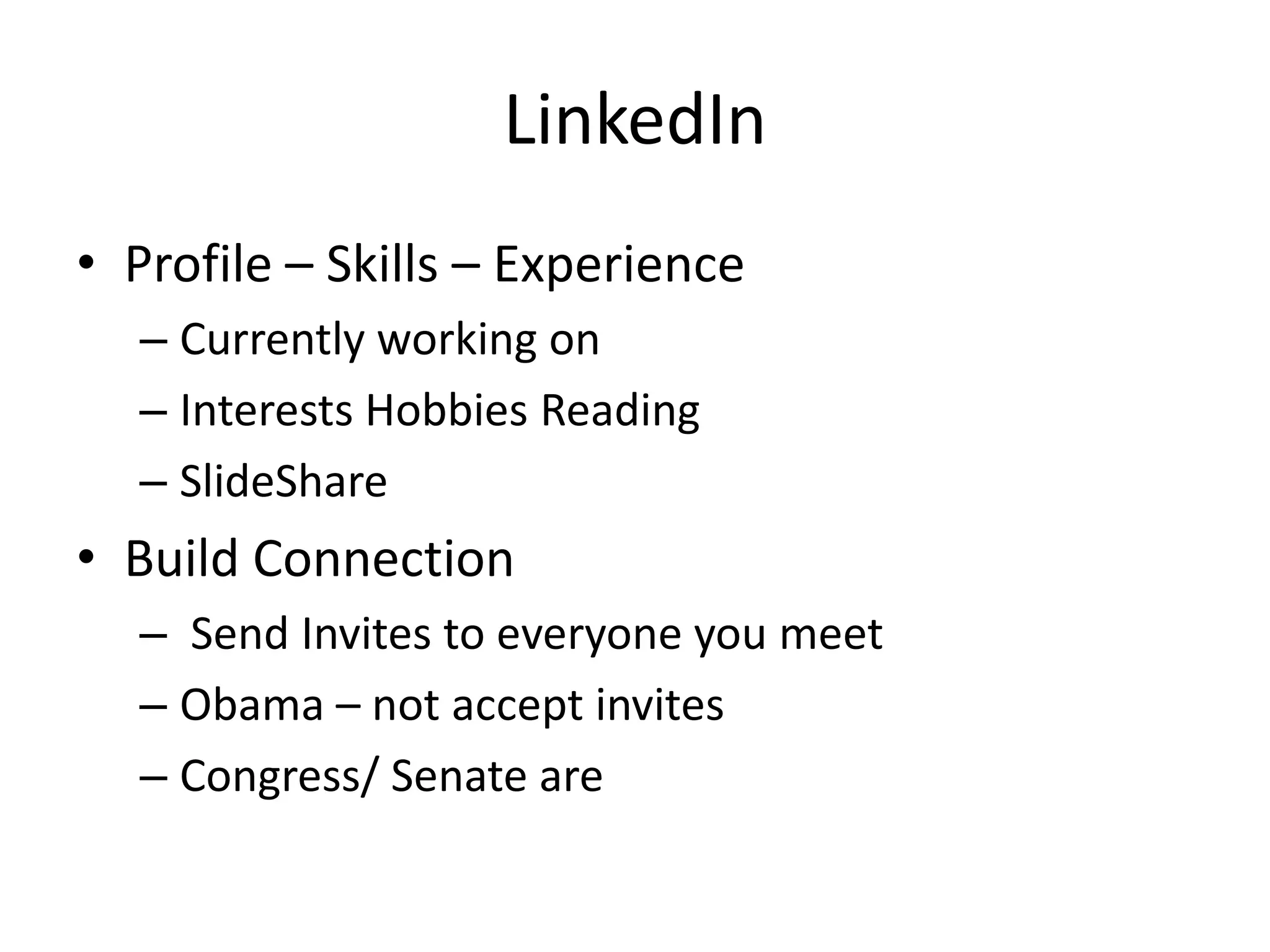 LinkedIn
• Profile – Skills – Experience
  – Currently working on
  – Interests Hobbies Reading
  – SlideShare
• Build Connection
  – Send Invites to everyone you meet
  – Obama – not accept invites
  – Congress/ Senate are
 