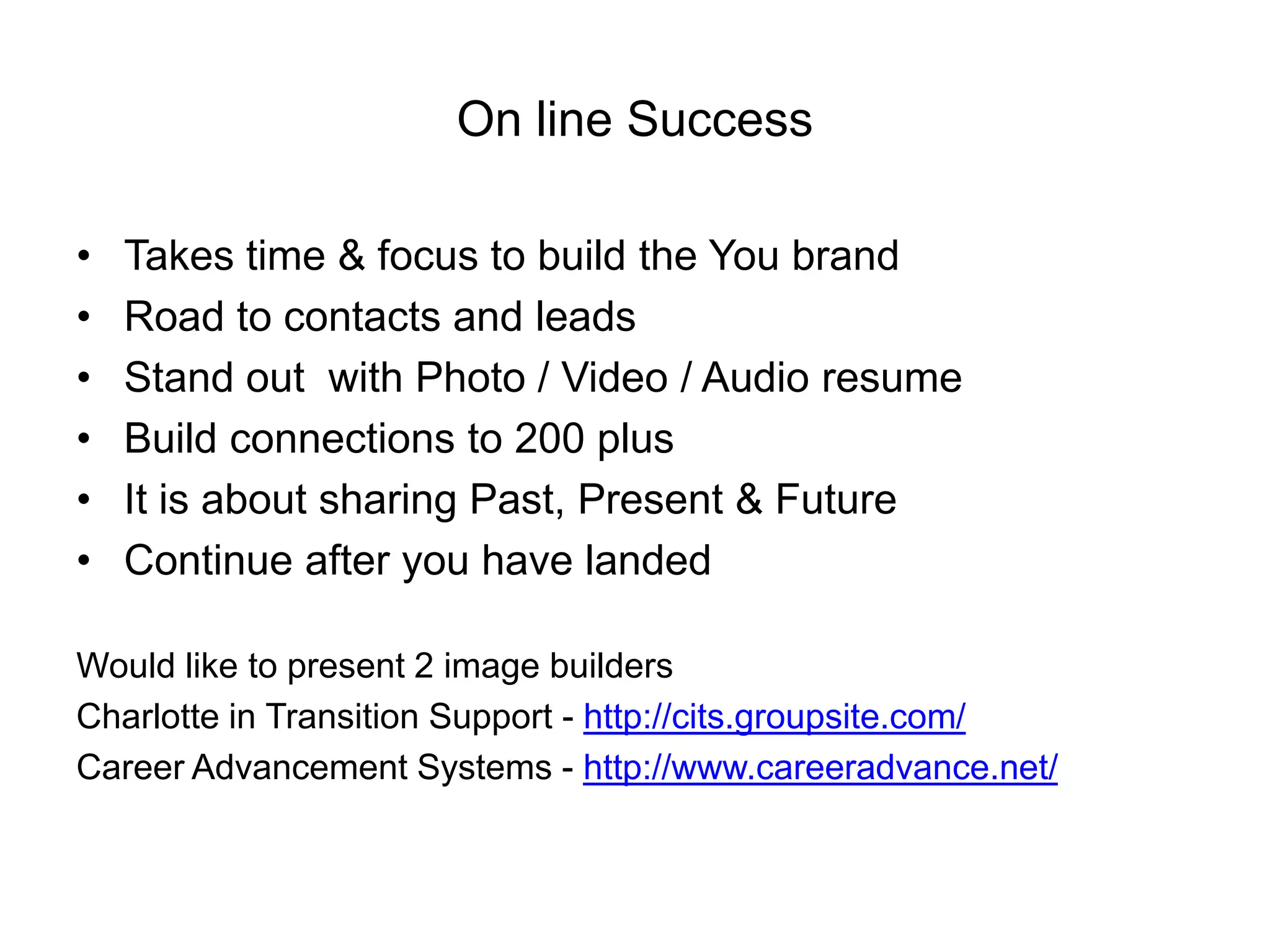 On line Success

•   Takes time & focus to build the You brand
•   Road to contacts and leads
•   Stand out with Photo / Video / Audio resume
•   Build connections to 200 plus
•   It is about sharing Past, Present & Future
•   Continue after you have landed

Would like to present 2 image builders
Charlotte in Transition Support - http://cits.groupsite.com/
Career Advancement Systems - http://www.careeradvance.net/
 