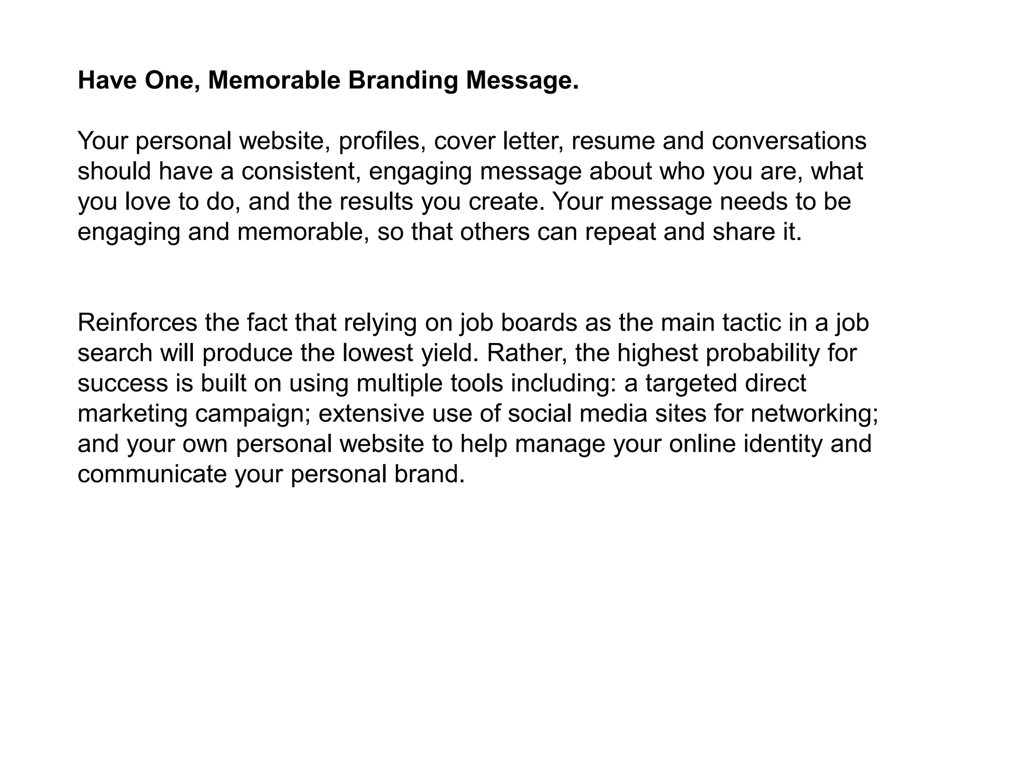 Have One, Memorable Branding Message.

Your personal website, profiles, cover letter, resume and conversations
should have a consistent, engaging message about who you are, what
you love to do, and the results you create. Your message needs to be
engaging and memorable, so that others can repeat and share it.


Reinforces the fact that relying on job boards as the main tactic in a job
search will produce the lowest yield. Rather, the highest probability for
success is built on using multiple tools including: a targeted direct
marketing campaign; extensive use of social media sites for networking;
and your own personal website to help manage your online identity and
communicate your personal brand.
 