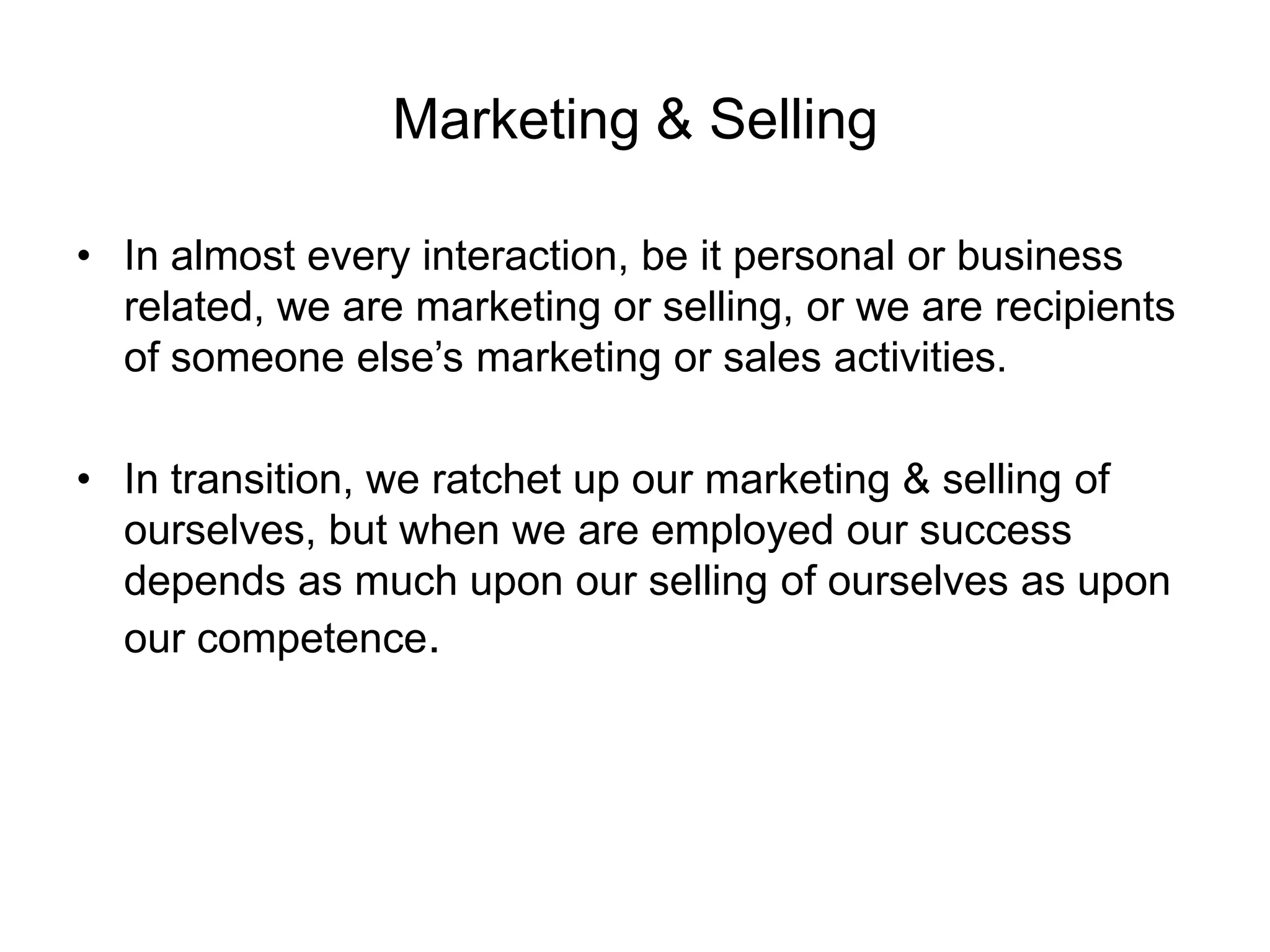 Marketing & Selling

• In almost every interaction, be it personal or business
  related, we are marketing or selling, or we are recipients
  of someone else‟s marketing or sales activities.

• In transition, we ratchet up our marketing & selling of
  ourselves, but when we are employed our success
  depends as much upon our selling of ourselves as upon
  our competence.
 