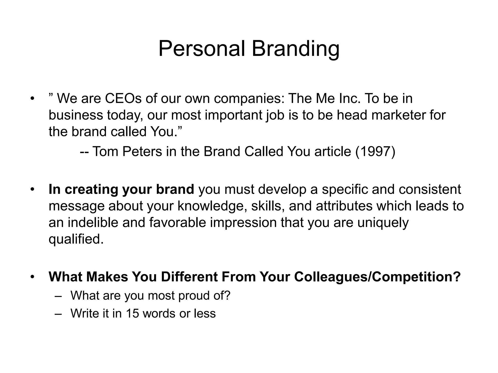 Personal Branding

• ” We are CEOs of our own companies: The Me Inc. To be in
  business today, our most important job is to be head marketer for
  the brand called You.”
       -- Tom Peters in the Brand Called You article (1997)

• In creating your brand you must develop a specific and consistent
  message about your knowledge, skills, and attributes which leads to
  an indelible and favorable impression that you are uniquely
  qualified.

• What Makes You Different From Your Colleagues/Competition?
    – What are you most proud of?
    – Write it in 15 words or less
 
