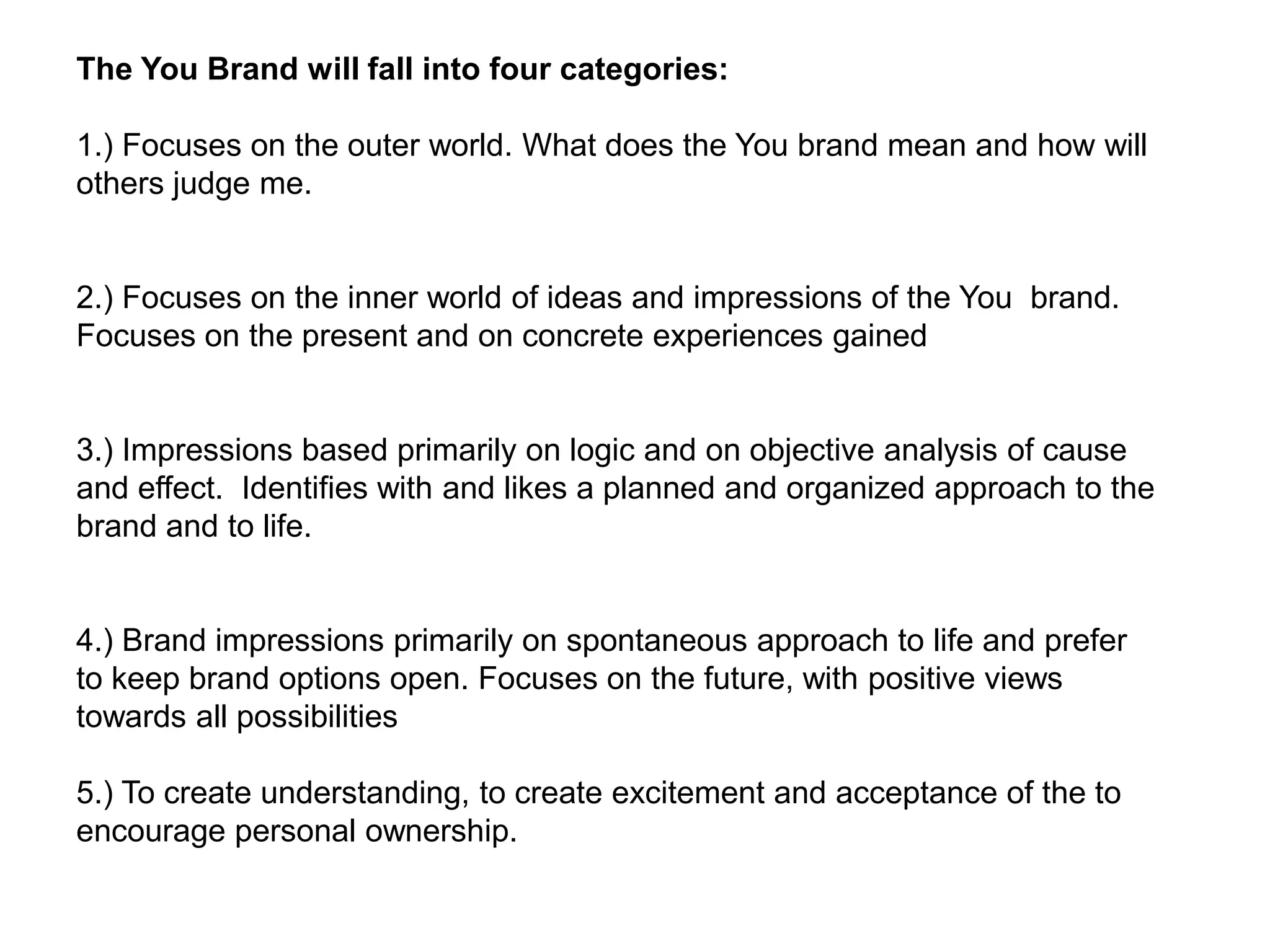 The You Brand will fall into four categories:

1.) Focuses on the outer world. What does the You brand mean and how will
others judge me.


2.) Focuses on the inner world of ideas and impressions of the You brand.
Focuses on the present and on concrete experiences gained


3.) Impressions based primarily on logic and on objective analysis of cause
and effect. Identifies with and likes a planned and organized approach to the
brand and to life.


4.) Brand impressions primarily on spontaneous approach to life and prefer
to keep brand options open. Focuses on the future, with positive views
towards all possibilities

5.) To create understanding, to create excitement and acceptance of the to
encourage personal ownership.
 