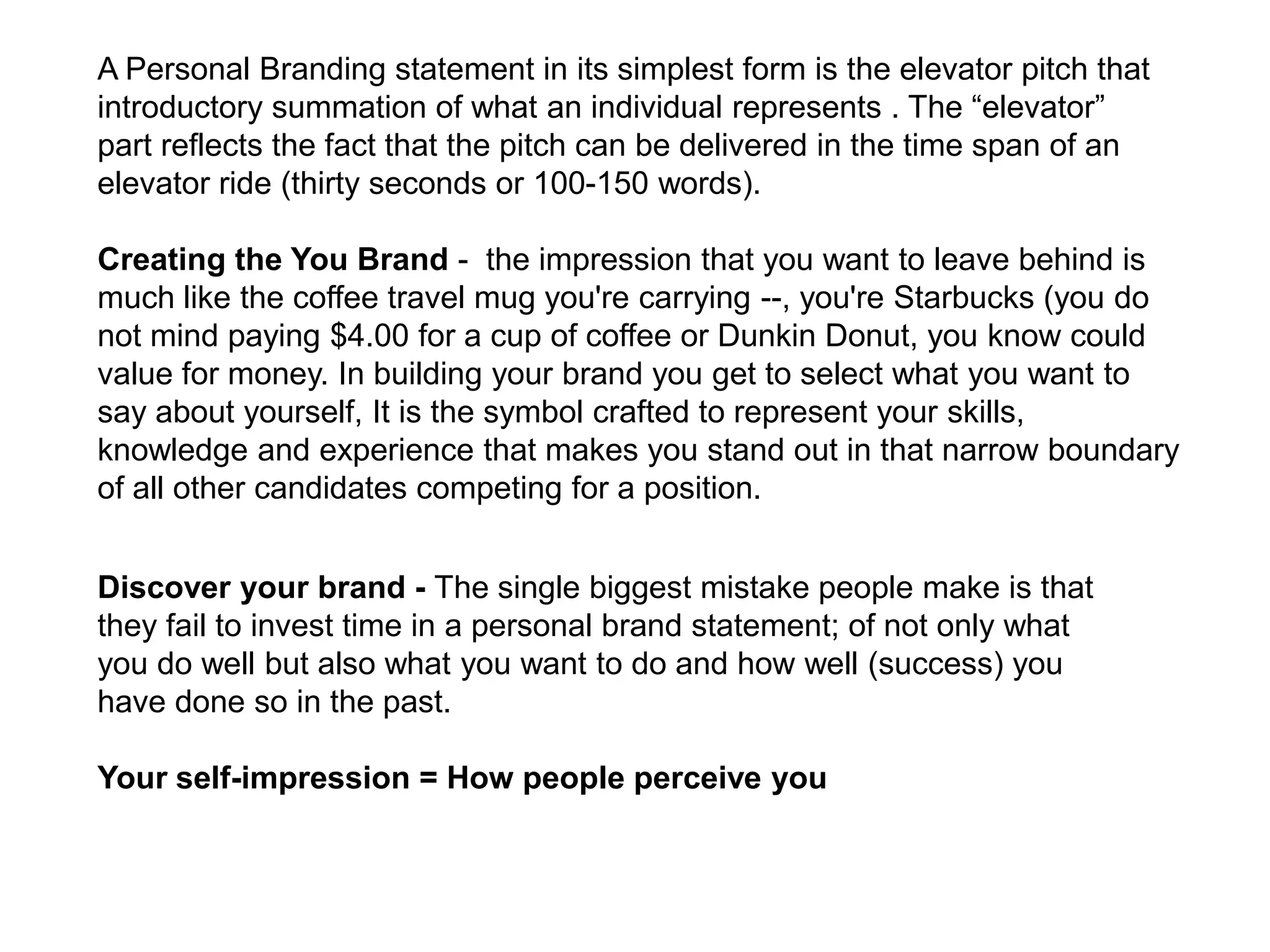A Personal Branding statement in its simplest form is the elevator pitch that
introductory summation of what an individual represents . The “elevator”
part reflects the fact that the pitch can be delivered in the time span of an
elevator ride (thirty seconds or 100-150 words).

Creating the You Brand - the impression that you want to leave behind is
much like the coffee travel mug you're carrying --, you're Starbucks (you do
not mind paying $4.00 for a cup of coffee or Dunkin Donut, you know could
value for money. In building your brand you get to select what you want to
say about yourself, It is the symbol crafted to represent your skills,
knowledge and experience that makes you stand out in that narrow boundary
of all other candidates competing for a position.


Discover your brand - The single biggest mistake people make is that
they fail to invest time in a personal brand statement; of not only what
you do well but also what you want to do and how well (success) you
have done so in the past.

Your self-impression = How people perceive you
 