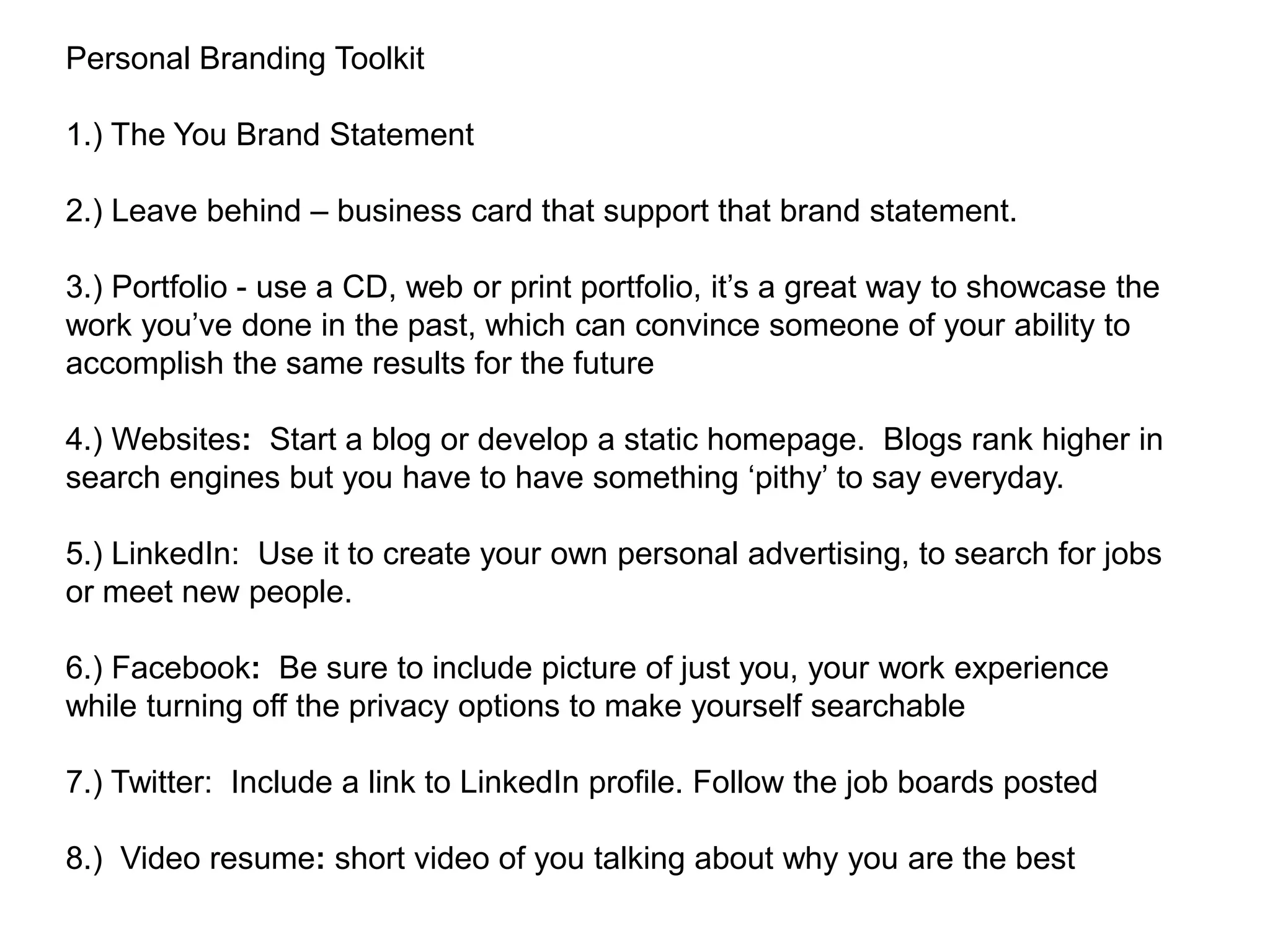 Personal Branding Toolkit

1.) The You Brand Statement

2.) Leave behind – business card that support that brand statement.

3.) Portfolio - use a CD, web or print portfolio, it‟s a great way to showcase the
work you‟ve done in the past, which can convince someone of your ability to
accomplish the same results for the future

4.) Websites: Start a blog or develop a static homepage. Blogs rank higher in
search engines but you have to have something „pithy‟ to say everyday.

5.) LinkedIn: Use it to create your own personal advertising, to search for jobs
or meet new people.

6.) Facebook: Be sure to include picture of just you, your work experience
while turning off the privacy options to make yourself searchable

7.) Twitter: Include a link to LinkedIn profile. Follow the job boards posted

8.) Video resume: short video of you talking about why you are the best
 