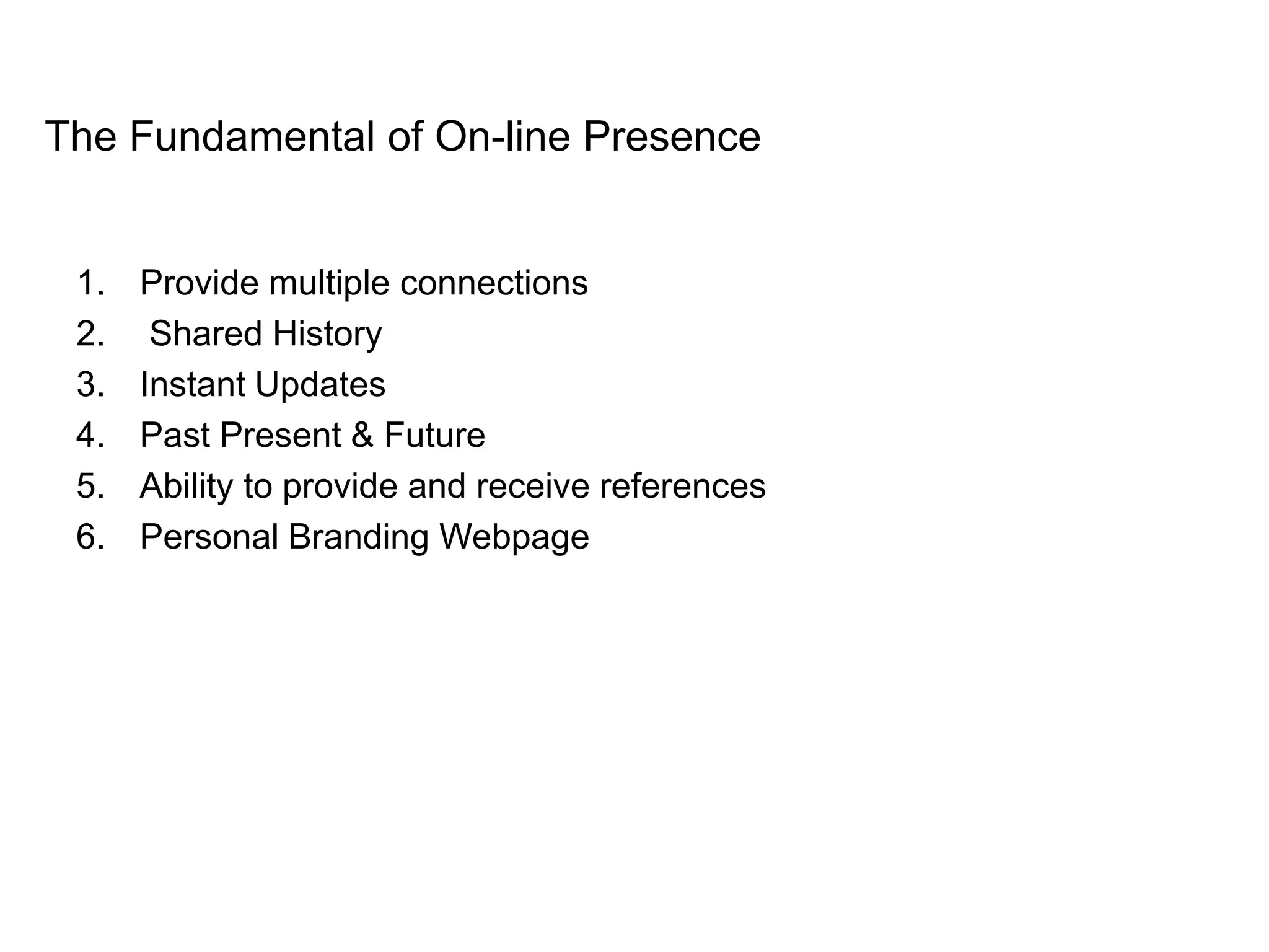 The Fundamental of On-line Presence


 1.   Provide multiple connections
 2.    Shared History
 3.   Instant Updates
 4.   Past Present & Future
 5.   Ability to provide and receive references
 6.   Personal Branding Webpage
 