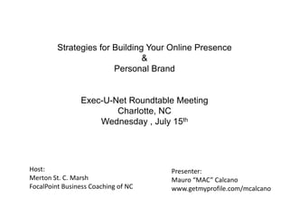 Strategies for Building Your Online Presence
                                &
                        Personal Brand


                Exec-U-Net Roundtable Meeting
                        Charlotte, NC
                    Wednesday , July 15th




Host:                                Presenter:
Merton St. C. Marsh                  Mauro “MAC” Calcano
FocalPoint Business Coaching of NC   www.getmyprofile.com/mcalcano
 