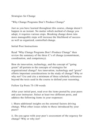 Strategies for Change
"Why Change Programs Don’t Produce Change"
Just as you have learned throughout this course, change doesn’t
happen in an instant. No matter which method of change you
adopt, it requires various steps. Breaking change down into
more manageable steps will increase the likelihood of success
as well as organized, controlled change.
Initial Post Instructions
Read “Why Change Programs Don’t Produce Change” then
review the summary of the three C’s of change (commitment,
coordination, and competency).
How do innovation, technology, and the concept of “going
green” all pertain to the concepts of strategies for
organizational change? Are innovation, technology and “green”
efforts important considerations in the study of change? Why or
why not? Use and cite a minimum of three scholarly references
beyond the texts used in the course to defend your reasoning.
Follow Up Posts 75-150 words
After your initial post, read over the items posted by your peers
and your instructor. Select at least two different posts, and
address the following items in your responses:
i. Share additional insights on the external factors driving
change. What other issues relate to those introduced by your
peers?
ii. Do you agree with your peer’s assessment of the urgency for
change? Why or why not?
 