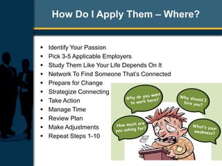 How Do I Apply Them – Where?
 Identify Your Passion
 Pick 3-5 Applicable Employers
 Study Them Like Your Life Depends On It
 Network To Find Someone That’s Connected
 Prepare for Change
 Strategize Connecting
 Take Action
 Manage Time
 Review Plan
 Make Adjustments
 Repeat Steps 1-10
 