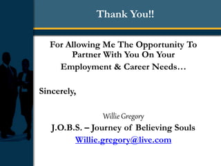 Thank You!!
For Allowing Me The Opportunity To
Partner With You On Your
Employment & Career Needs…
Sincerely,
Willie Gregory
J.O.B.S. – Journey of Believing Souls
Willie.gregory@live.com
 