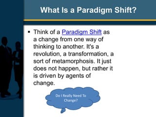 What Is a Paradigm Shift?
 Think of a Paradigm Shift as
a change from one way of
thinking to another. It's a
revolution, a transformation, a
sort of metamorphosis. It just
does not happen, but rather it
is driven by agents of
change.
Do I Really Need To
Change?
 