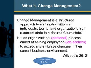 What Is Change Management?
Change Management is a structured
approach to shifting/transitioning
individuals, teams, and organizations from
a current state to a desired future state.
It is an organizational (personal) process
aimed at helping employees (job-seekers)
to accept and embrace changes in their
current business environment.
Wikipedia 2012
We Can Do
This By…
 