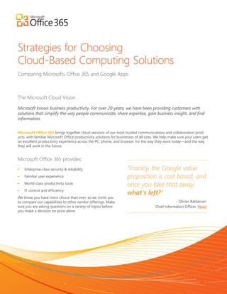 Strategies for Choosing
Cloud-Based Computing Solutions
Comparing Microsoft® Office 365 and Google Apps



The Microsoft Cloud Vision

Microsoft knows business productivity. For over 20 years, we have been providing customers with
solutions that simplify the way people communicate, share expertise, gain business insight, and find
information.


Microsoft Office 365 brings together cloud versions of our most trusted communications and collaboration prod-
ucts, with familiar Microsoft Office productivity solutions for businesses of all sizes. We help make sure your users get
an excellent productivity experience across the PC, phone, and browser, for the way they work today—and the way
they will work in the future.


Microsoft Office 365 provides:
•	   Enterprise-class security & reliability                         “Frankly, the Google value
•	   Familiar user experience                                        proposition is cost based, and
•	   World-class productivity tools
                                                                     once you take that away,
•	   IT control and efficiency
                                                                     what’s left?”
We know you have more choice than ever, so we invite you
to compare our capabilities to other vendor offerings. Make                                        - Olivier Baldassari
sure you are asking questions on a variety of topics before                            Chief Information Officer, Rexel
you make a decision on price alone.
 