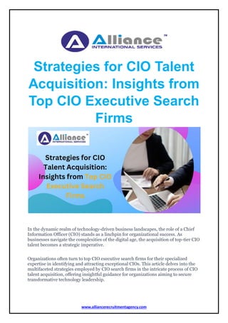 www.alliancerecruitmentagency.com
Strategies for CIO Talent
Acquisition: Insights from
Top CIO Executive Search
Firms
In the dynamic realm of technology-driven business landscapes, the role of a Chief
Information Officer (CIO) stands as a linchpin for organizational success. As
businesses navigate the complexities of the digital age, the acquisition of top-tier CIO
talent becomes a strategic imperative.
Organizations often turn to top CIO executive search firms for their specialized
expertise in identifying and attracting exceptional CIOs. This article delves into the
multifaceted strategies employed by CIO search firms in the intricate process of CIO
talent acquisition, offering insightful guidance for organizations aiming to secure
transformative technology leadership.
 