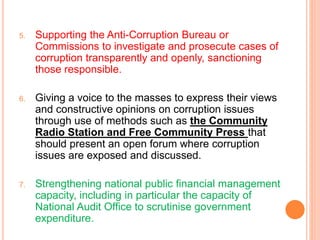 5. Supporting the Anti-Corruption Bureau or
Commissions to investigate and prosecute cases of
corruption transparently and openly, sanctioning
those responsible.
6. Giving a voice to the masses to express their views
and constructive opinions on corruption issues
through use of methods such as the Community
Radio Station and Free Community Press that
should present an open forum where corruption
issues are exposed and discussed.
7. Strengthening national public financial management
capacity, including in particular the capacity of
National Audit Office to scrutinise government
expenditure.
 