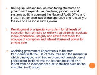 8. Setting up independent co-monitoring structures on
government expenditure, tendering procedure and
systems audit to augment the National Audit Office and
present better premises of transparency and reliability of
the role of a national audit system.
9. Development of a special curriculum for all levels of
education from primary to tertiary that diligently inculcate
moral excellence, integrity and ethics that resist the
scourge of corruption and related abuses of power for
private gain.
10. Assisting government departments to be more
transparent with the use of resources and the manner in
which employees are hired or promoted through use of
periodic publications that can be authenticated by a
report from an independent audit institution such as the
one cited in (8) above.
 
