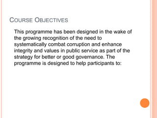 COURSE OBJECTIVES
This programme has been designed in the wake of
the growing recognition of the need to
systematically combat corruption and enhance
integrity and values in public service as part of the
strategy for better or good governance. The
programme is designed to help participants to:
 