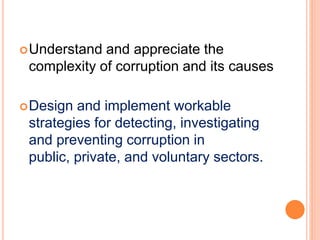 Understand and appreciate the
complexity of corruption and its causes
Design and implement workable
strategies for detecting, investigating
and preventing corruption in
public, private, and voluntary sectors.
 
