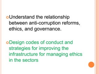 Understand the relationship
between anti-corruption reforms,
ethics, and governance.
Design codes of conduct and
strategies for improving the
infrastructure for managing ethics
in the sectors
 