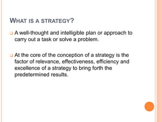 WHAT IS A STRATEGY?
 A well-thought and intelligible plan or approach to
carry out a task or solve a problem.
 At the core of the conception of a strategy is the
factor of relevance, effectiveness, efficiency and
excellence of a strategy to bring forth the
predetermined results.
 