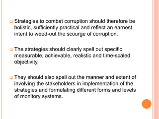  Strategies to combat corruption should therefore be
holistic, sufficiently practical and reflect an earnest
intent to weed-out the scourge of corruption.
 The strategies should clearly spell out specific,
measurable, achievable, realistic and time-scaled
objectivity.
 They should also spell out the manner and extent of
involving the stakeholders in implementation of the
strategies and formulating different forms and levels
of monitory systems.
 