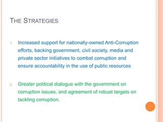 THE STRATEGIES
1. Increased support for nationally-owned Anti-Corruption
efforts, backing government, civil society, media and
private sector initiatives to combat corruption and
ensure accountability in the use of public resources
2. Greater political dialogue with the government on
corruption issues, and agreement of robust targets on
tackling corruption.
 