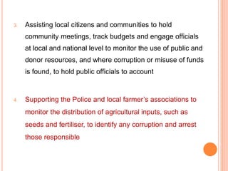 3. Assisting local citizens and communities to hold
community meetings, track budgets and engage officials
at local and national level to monitor the use of public and
donor resources, and where corruption or misuse of funds
is found, to hold public officials to account
4. Supporting the Police and local farmer’s associations to
monitor the distribution of agricultural inputs, such as
seeds and fertiliser, to identify any corruption and arrest
those responsible
 
