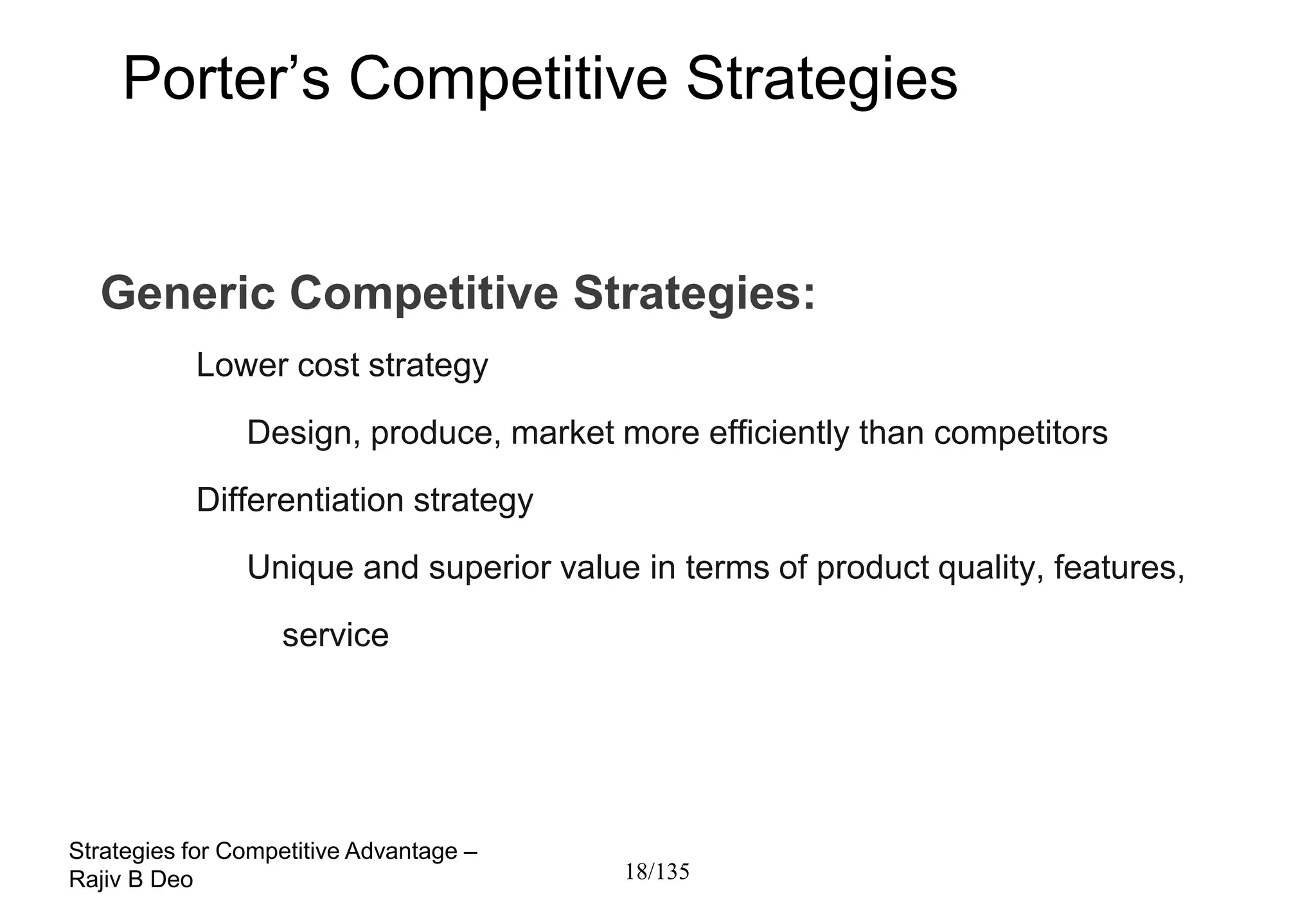 Porter’s Competitive Strategies


  Generic Competitive Strategies:
           Lower cost strategy
                Design, produce, market more efficiently than competitors
           Differentiation strategy
                Unique and superior value in terms of product quality, features,
                   service




Strategies for Competitive Advantage –
Rajiv B Deo                              18/135
 