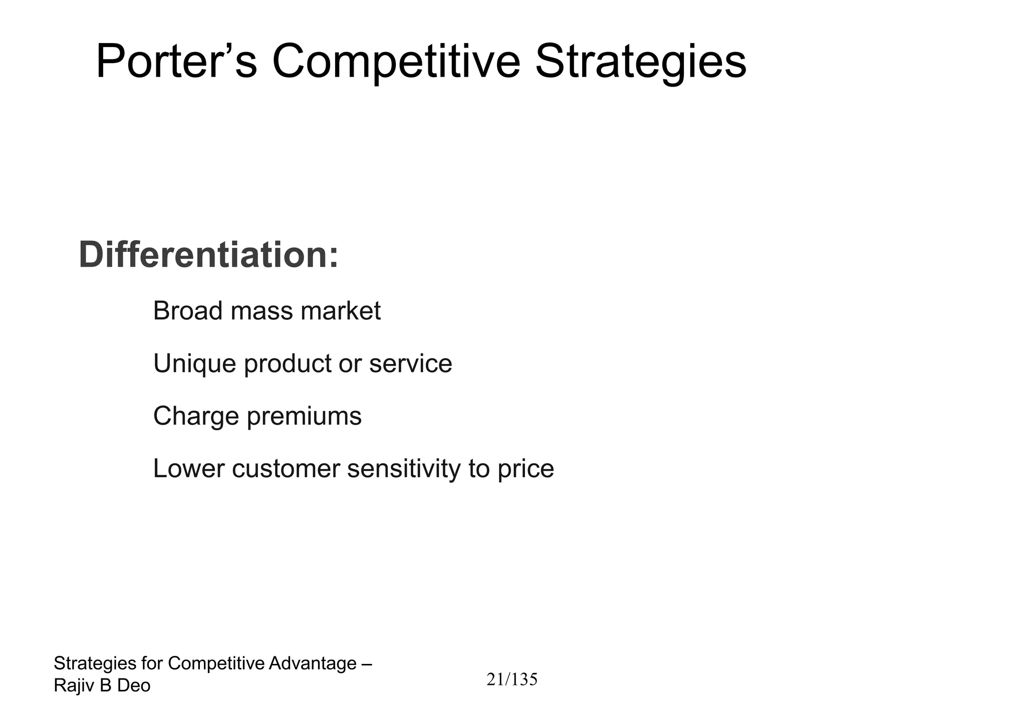 Porter’s Competitive Strategies



  Differentiation:
           Broad mass market
           Unique product or service
           Charge premiums
           Lower customer sensitivity to price




Strategies for Competitive Advantage –
Rajiv B Deo                              21/135
 