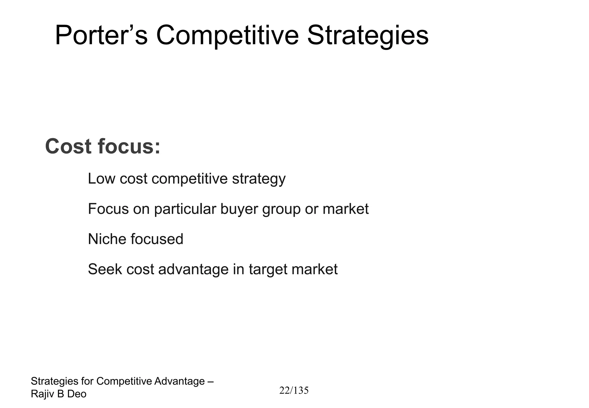 Porter’s Competitive Strategies



  Cost focus:
           Low cost competitive strategy
           Focus on particular buyer group or market
           Niche focused
           Seek cost advantage in target market




Strategies for Competitive Advantage –
Rajiv B Deo                              22/135
 