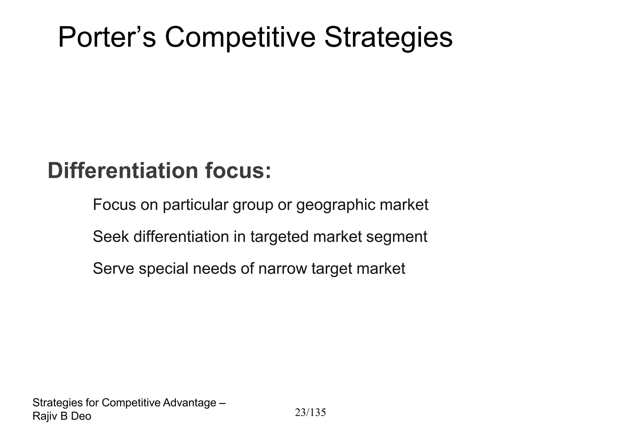 Porter’s Competitive Strategies



  Differentiation focus:
           Focus on particular group or geographic market
           Seek differentiation in targeted market segment
           Serve special needs of narrow target market




Strategies for Competitive Advantage –
Rajiv B Deo                              23/135
 
