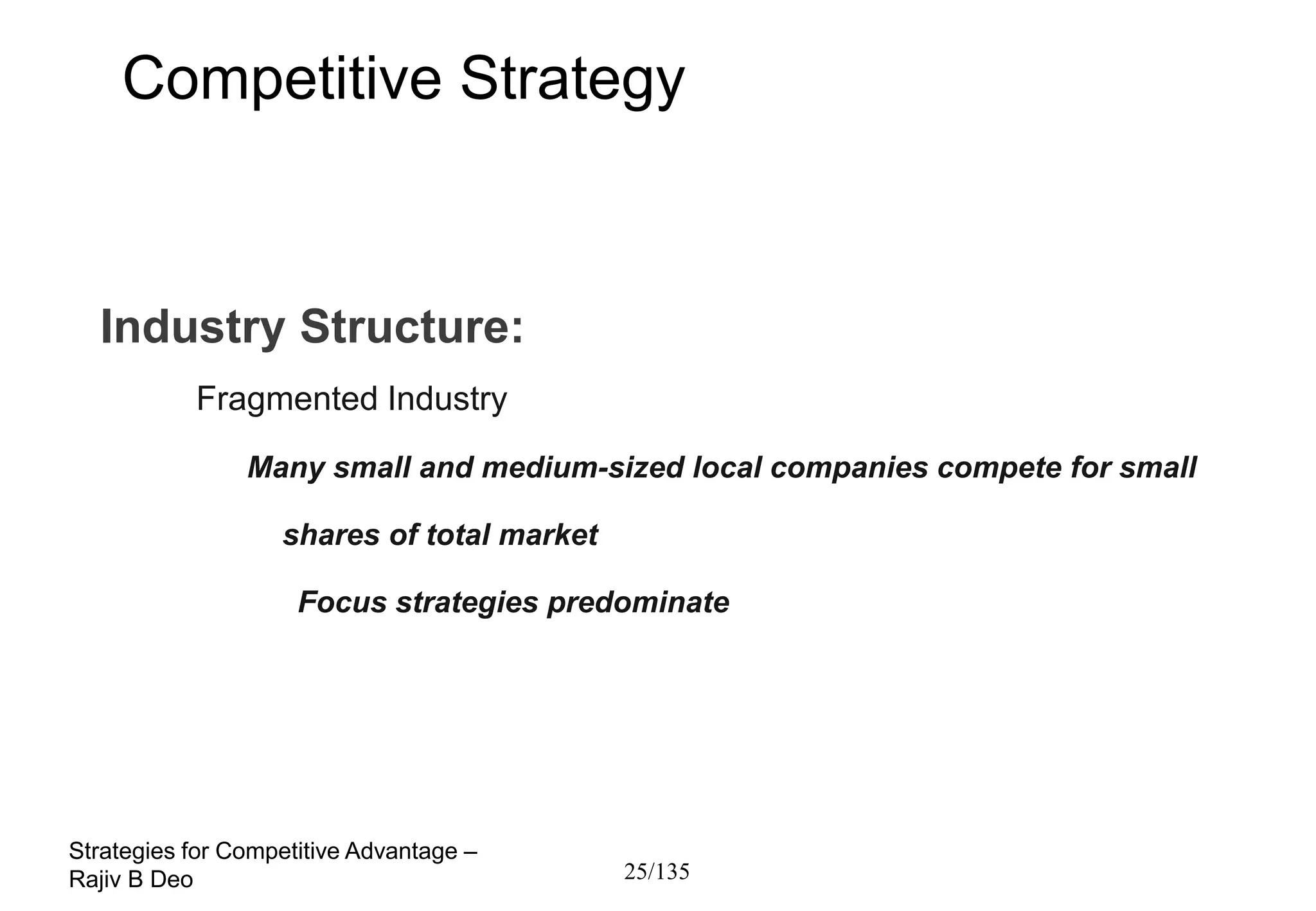 Competitive Strategy



  Industry Structure:
           Fragmented Industry

                Many small and medium-sized local companies compete for small

                   shares of total market

                     Focus strategies predominate




Strategies for Competitive Advantage –
Rajiv B Deo                                 25/135
 
