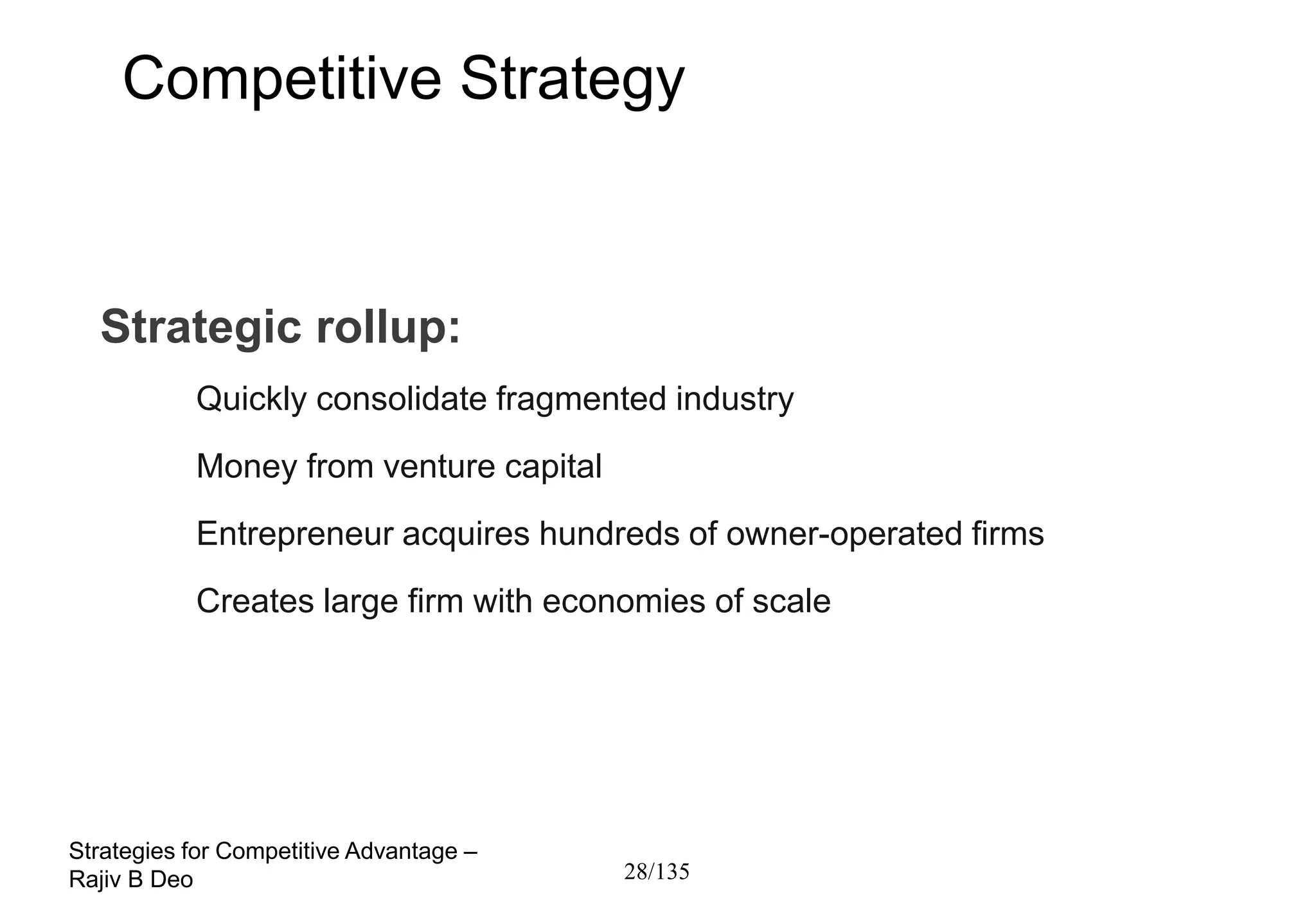 Competitive Strategy



  Strategic rollup:
           Quickly consolidate fragmented industry
           Money from venture capital
           Entrepreneur acquires hundreds of owner-operated firms
           Creates large firm with economies of scale




Strategies for Competitive Advantage –
Rajiv B Deo                              28/135
 