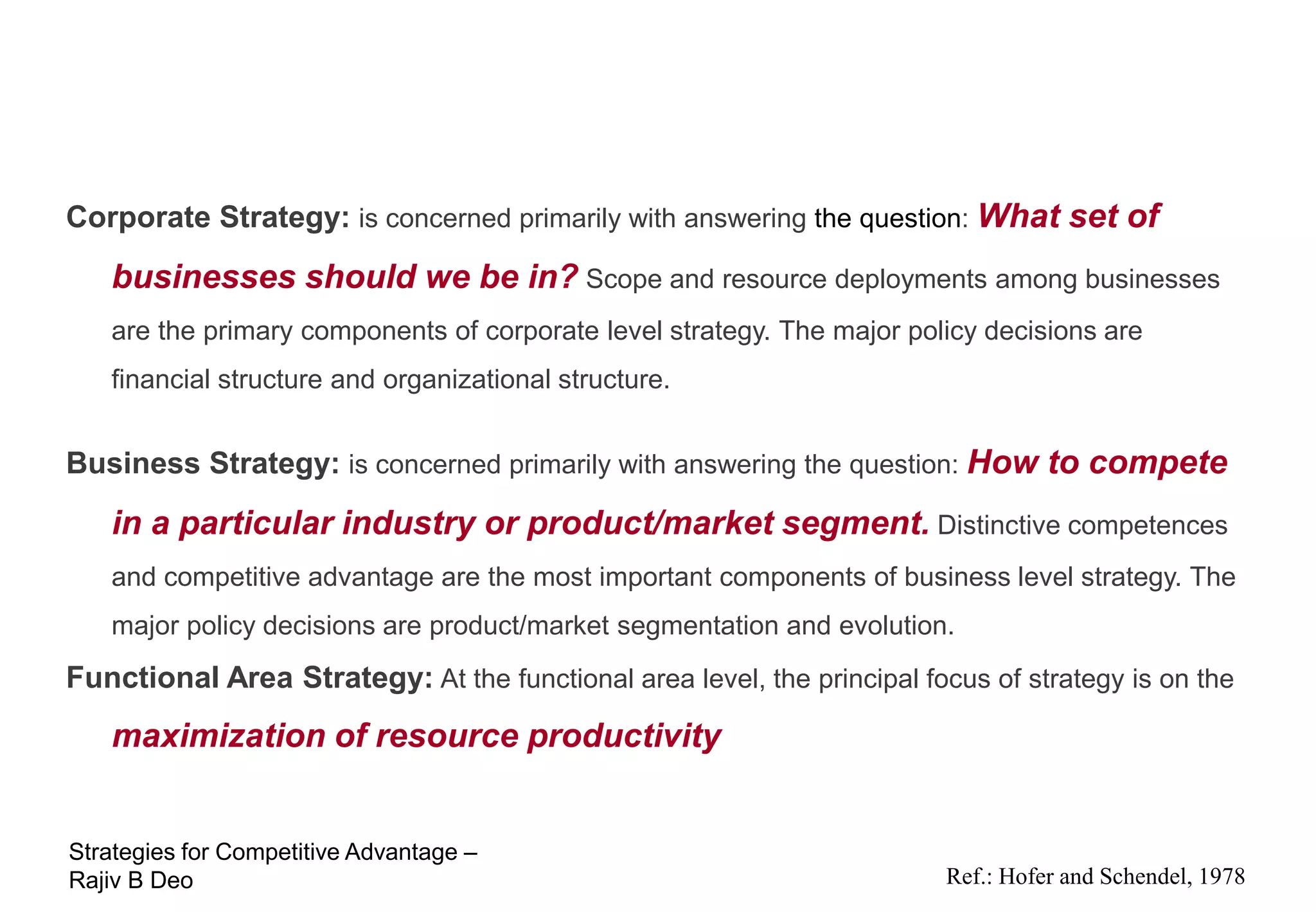 Hierarchies of Strategy
Corporate Strategy: is concerned primarily with answering the question: What set of
   businesses should we be in? Scope and resource deployments among businesses
   are the primary components of corporate level strategy. The major policy decisions are
   financial structure and organizational structure.


Business Strategy: is concerned primarily with answering the question: How to compete
   in a particular industry or product/market segment. Distinctive competences
   and competitive advantage are the most important components of business level strategy. The
   major policy decisions are product/market segmentation and evolution.
Functional Area Strategy: At the functional area level, the principal focus of strategy is on the
   maximization of resource productivity


Strategies for Competitive Advantage –
Rajiv B Deo                                                              Ref.: Hofer and Schendel, 1978
 