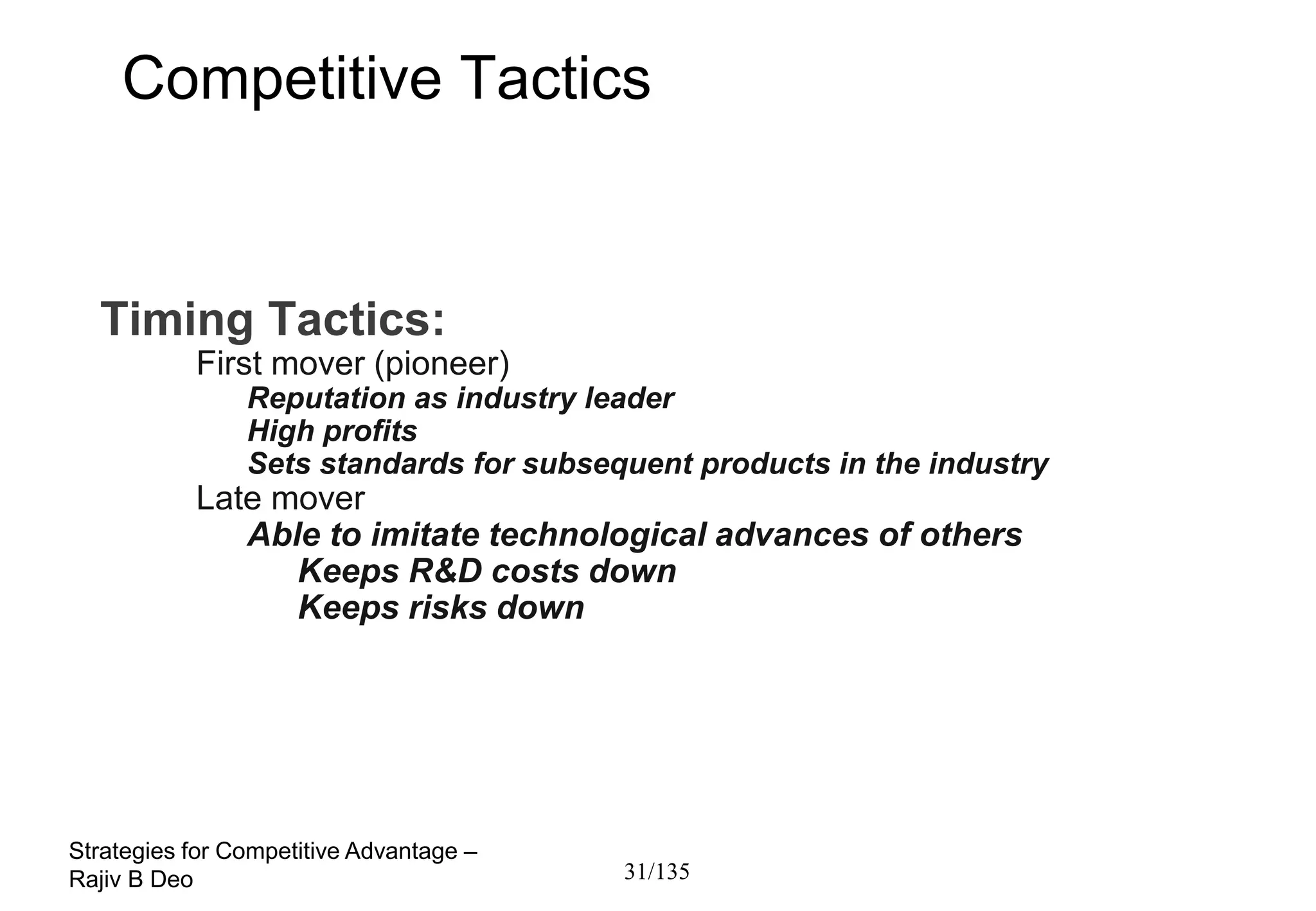 Competitive Tactics


  Timing Tactics:
           First mover (pioneer)
                Reputation as industry leader
                High profits
                Sets standards for subsequent products in the industry
           Late mover
              Able to imitate technological advances of others
                 Keeps R&D costs down
                 Keeps risks down




Strategies for Competitive Advantage –
Rajiv B Deo                              31/135
 