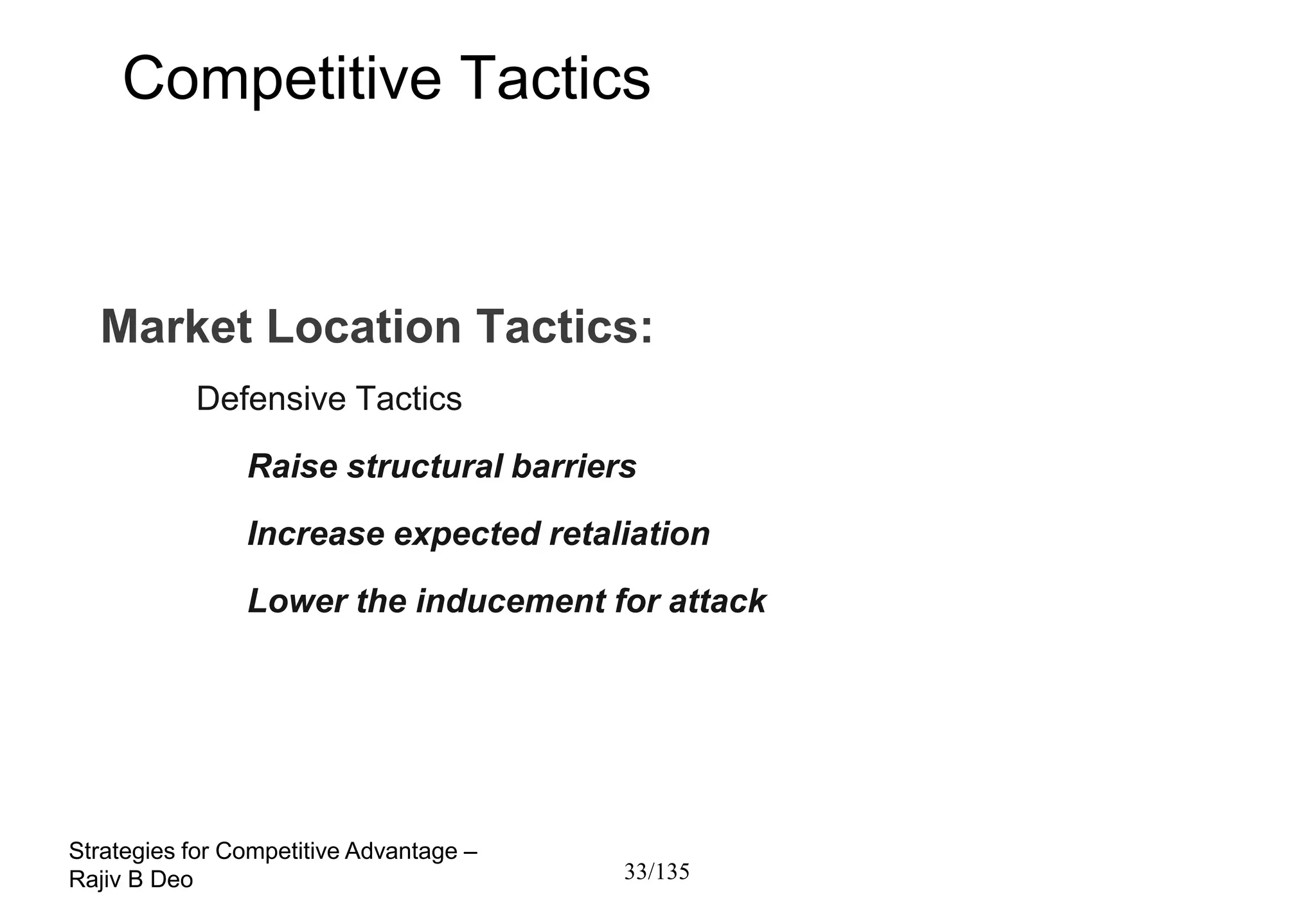 Competitive Tactics



  Market Location Tactics:
           Defensive Tactics
                Raise structural barriers
                Increase expected retaliation
                Lower the inducement for attack




Strategies for Competitive Advantage –
Rajiv B Deo                              33/135
 