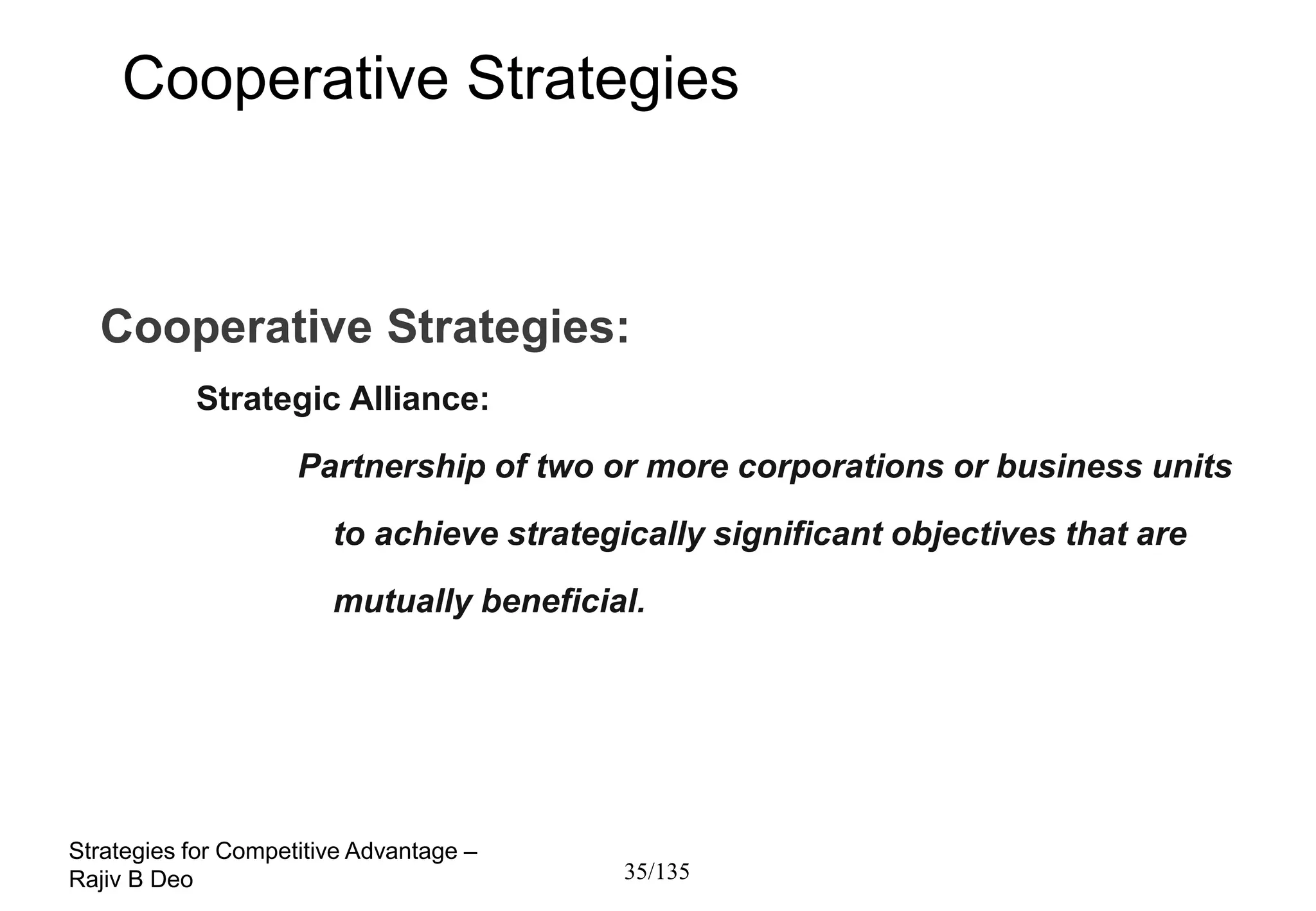 Cooperative Strategies



  Cooperative Strategies:
           Strategic Alliance:
                     Partnership of two or more corporations or business units
                        to achieve strategically significant objectives that are
                        mutually beneficial.




Strategies for Competitive Advantage –
Rajiv B Deo                                35/135
 
