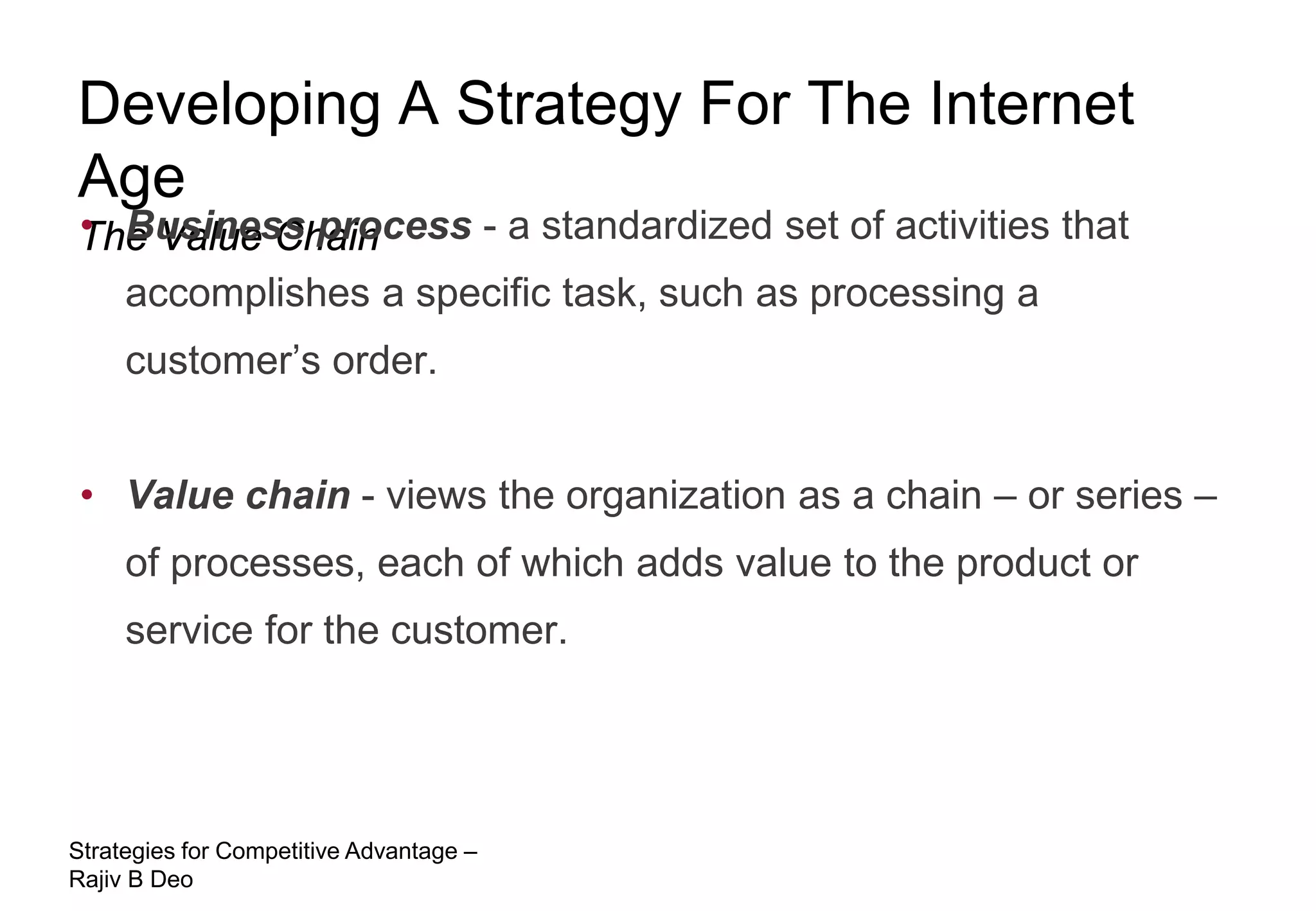 Developing A Strategy For The Internet
Age
• Business process - a standardized set of activities that
The Value Chain
  accomplishes a specific task, such as processing a
     customer’s order.


 • Value chain - views the organization as a chain – or series –
     of processes, each of which adds value to the product or
     service for the customer.




Strategies for Competitive Advantage –
Rajiv B Deo
 