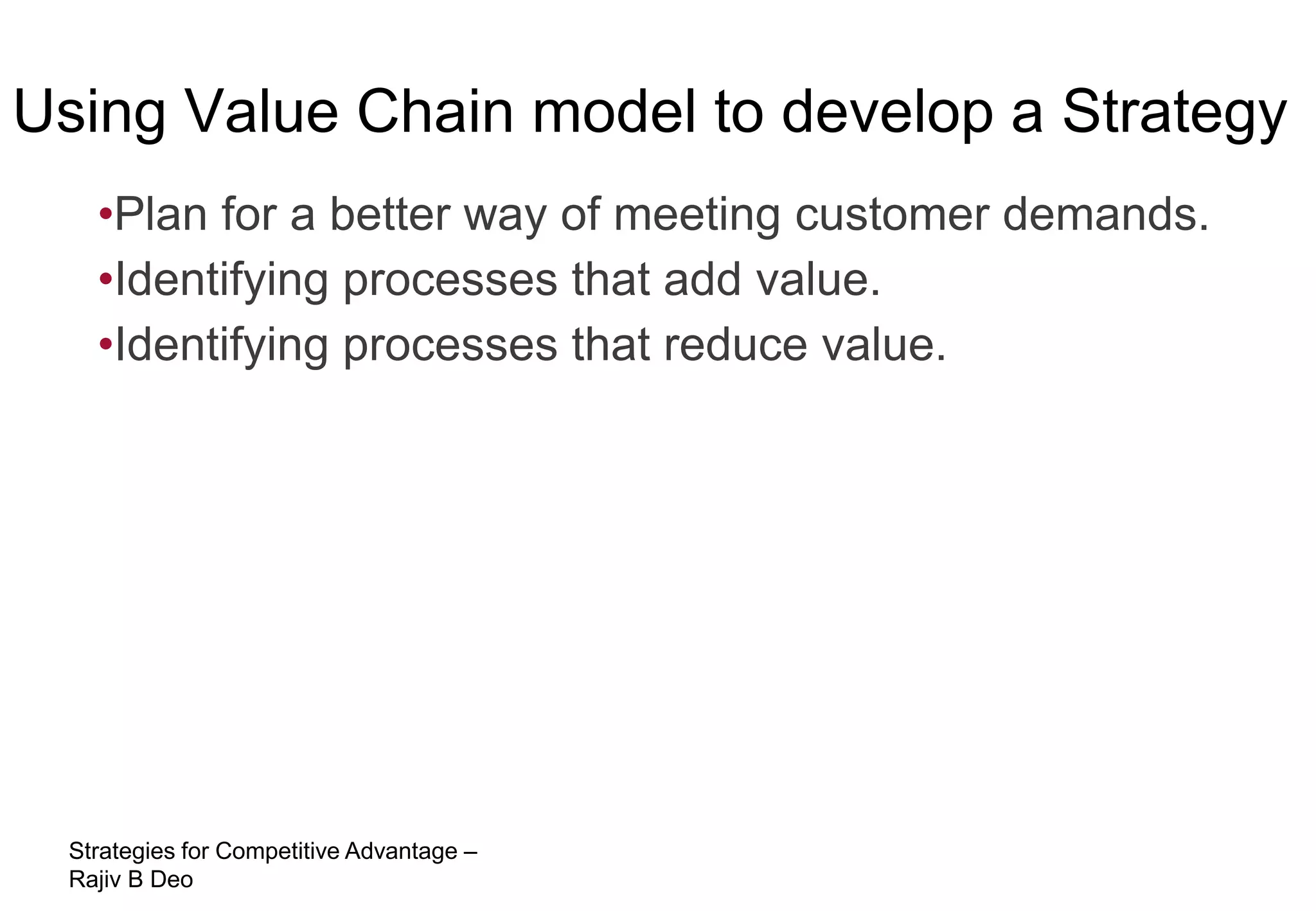 Using Value Chain model to develop a Strategy
   •Plan for a better way of meeting customer demands.
   •Identifying processes that add value.
   •Identifying processes that reduce value.




 Strategies for Competitive Advantage –
 Rajiv B Deo
 