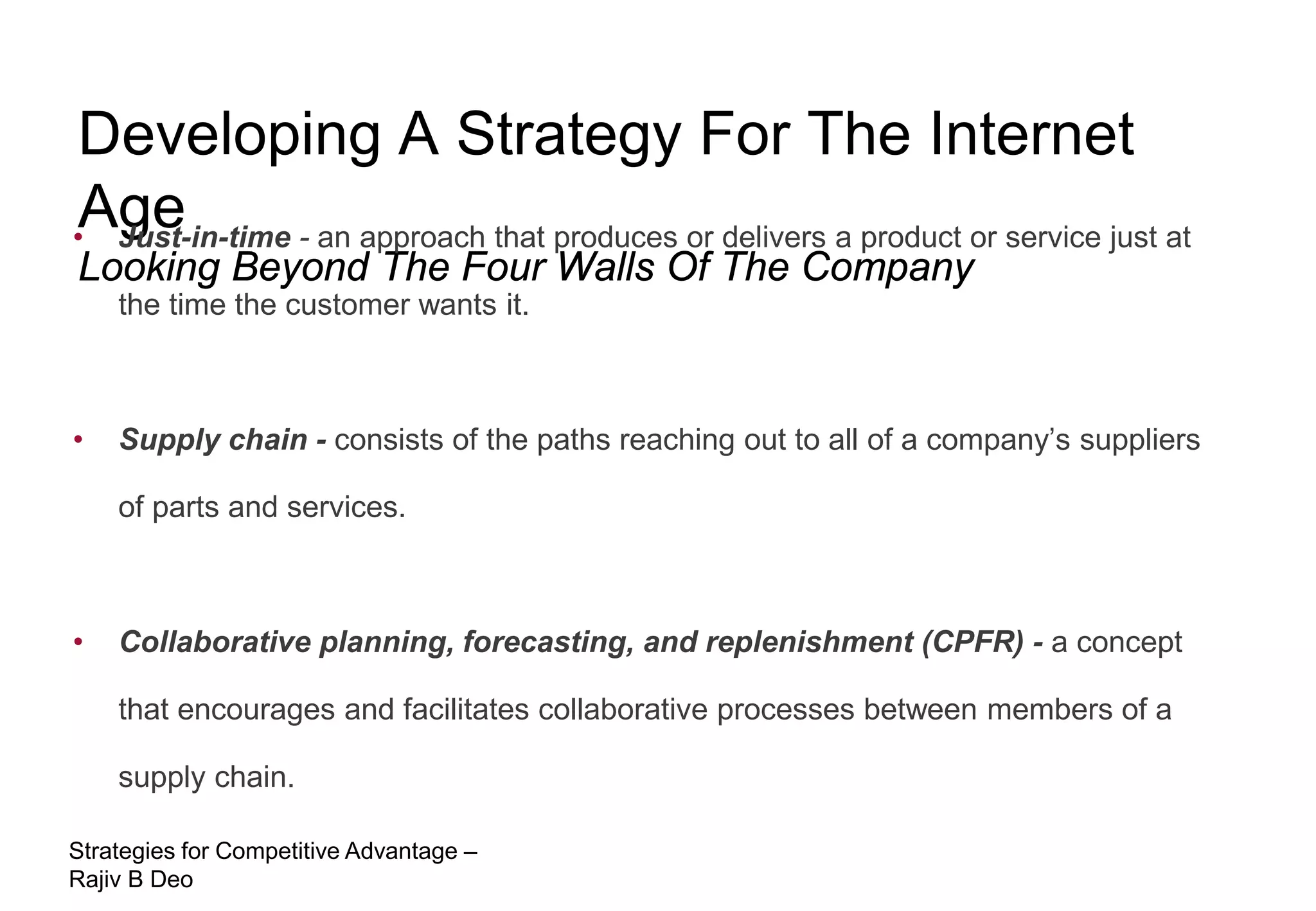 Developing A Strategy For The Internet
Age
• Just-in-time - an approach that produces or delivers a product or service just at
Looking Beyond The Four Walls Of The Company
    the time the customer wants it.



•   Supply chain - consists of the paths reaching out to all of a company’s suppliers

    of parts and services.



•   Collaborative planning, forecasting, and replenishment (CPFR) - a concept

    that encourages and facilitates collaborative processes between members of a

    supply chain.

Strategies for Competitive Advantage –
Rajiv B Deo
 