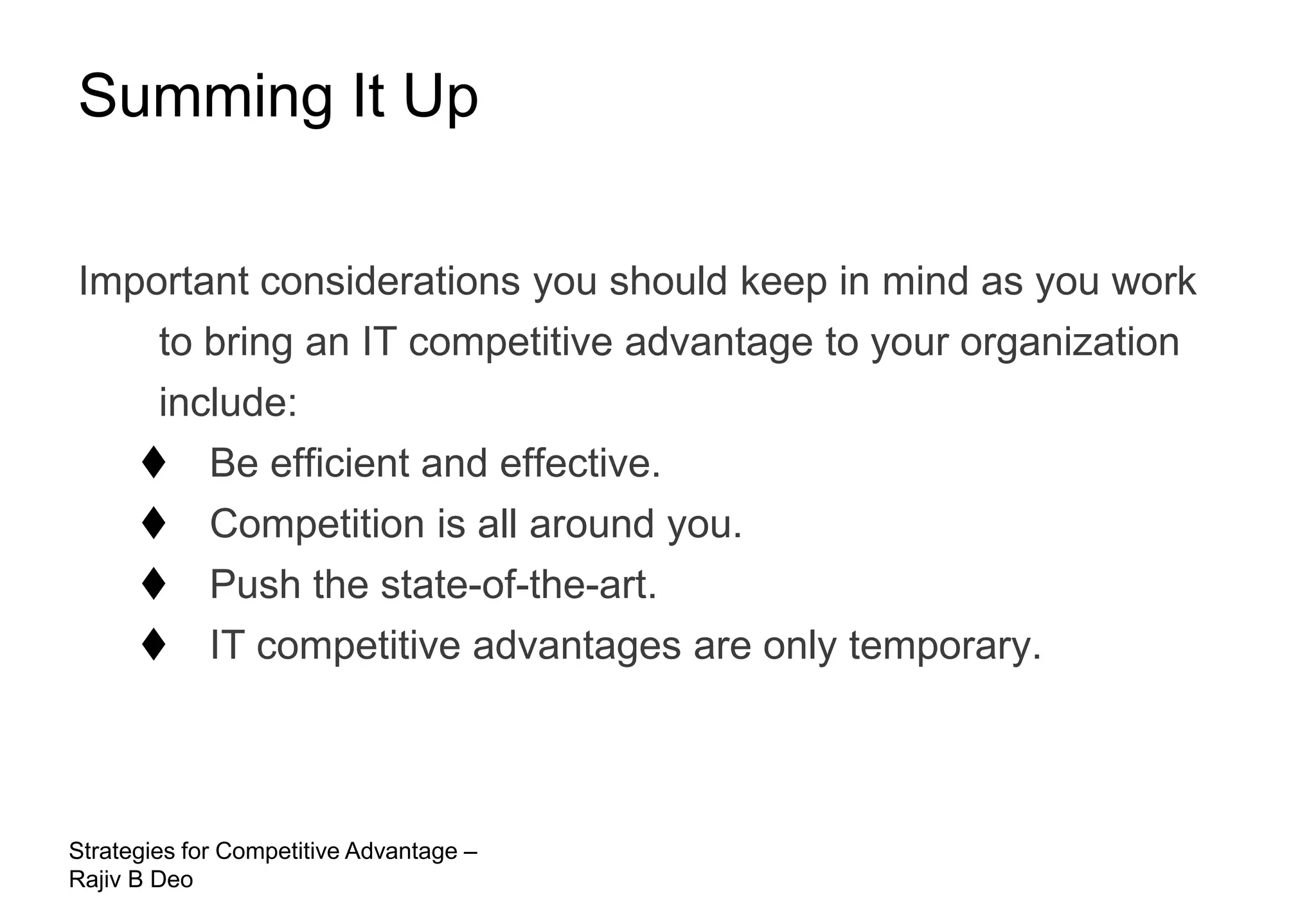 Summing It Up

Important considerations you should keep in mind as you work
    to bring an IT competitive advantage to your organization
    include:
    Be efficient and effective.
    Competition is all around you.
    Push the state-of-the-art.
    IT competitive advantages are only temporary.



Strategies for Competitive Advantage –
Rajiv B Deo
 