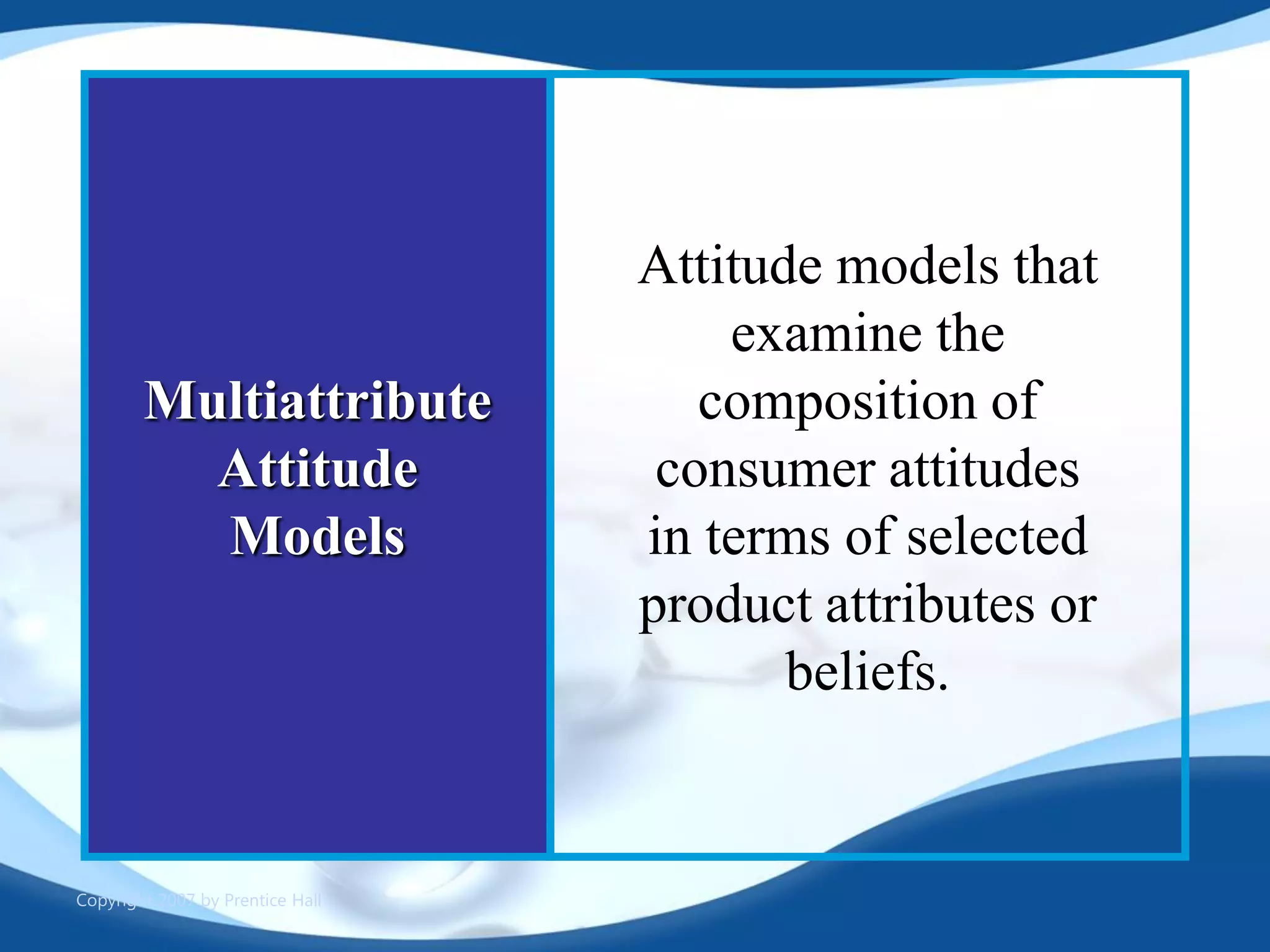 Copyright 2007 by Prentice Hall
Multiattribute
Attitude
Models
Attitude models that
examine the
composition of
consumer attitudes
in terms of selected
product attributes or
beliefs.
 