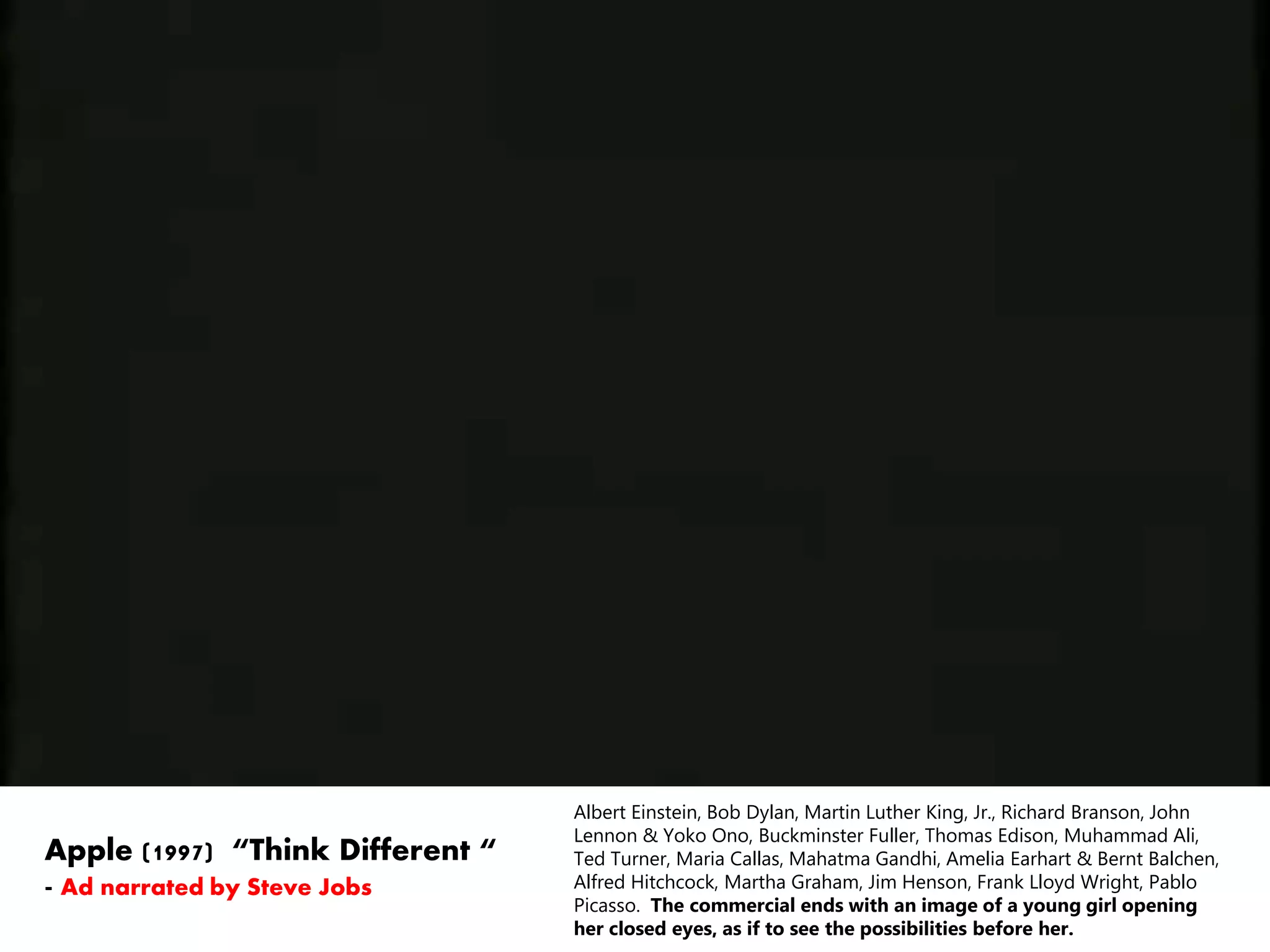 Albert Einstein, Bob Dylan, Martin Luther King, Jr., Richard Branson, John
Lennon & Yoko Ono, Buckminster Fuller, Thomas Edison, Muhammad Ali,
Ted Turner, Maria Callas, Mahatma Gandhi, Amelia Earhart & Bernt Balchen,
Alfred Hitchcock, Martha Graham, Jim Henson, Frank Lloyd Wright, Pablo
Picasso. The commercial ends with an image of a young girl opening
her closed eyes, as if to see the possibilities before her.
Apple (1997) “Think Different “
- Ad narrated by Steve Jobs
 