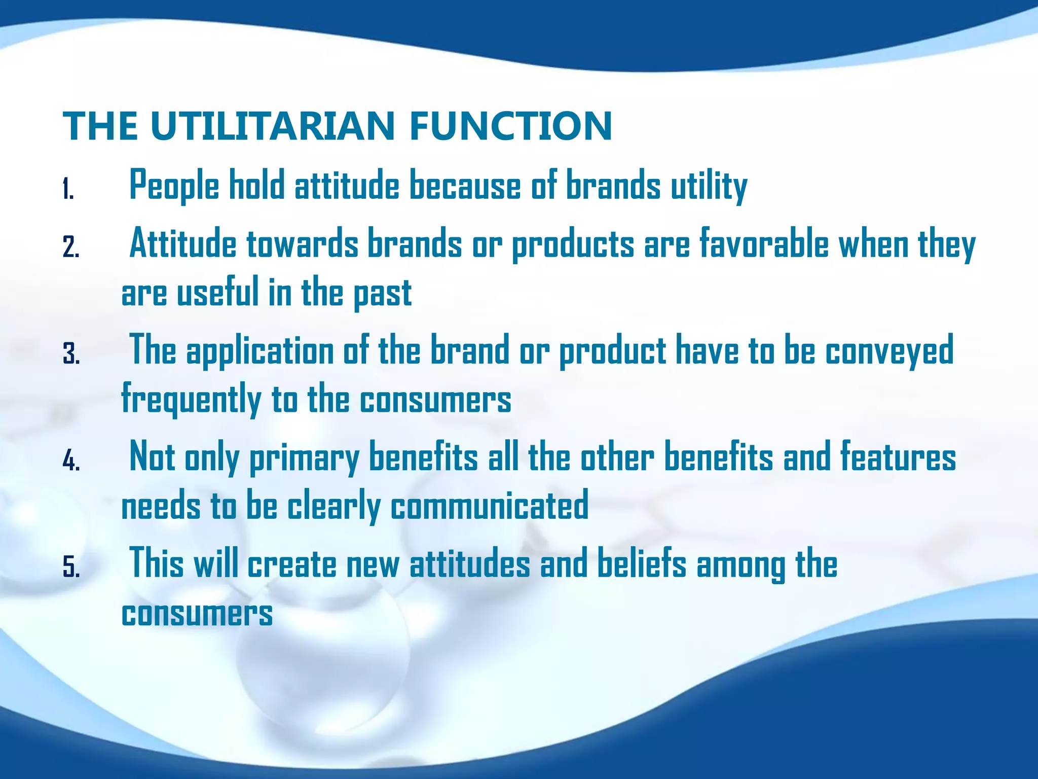 THE UTILITARIAN FUNCTION
1. People hold attitude because of brands utility
2. Attitude towards brands or products are favorable when they
are useful in the past
3. The application of the brand or product have to be conveyed
frequently to the consumers
4. Not only primary benefits all the other benefits and features
needs to be clearly communicated
5. This will create new attitudes and beliefs among the
consumers
 