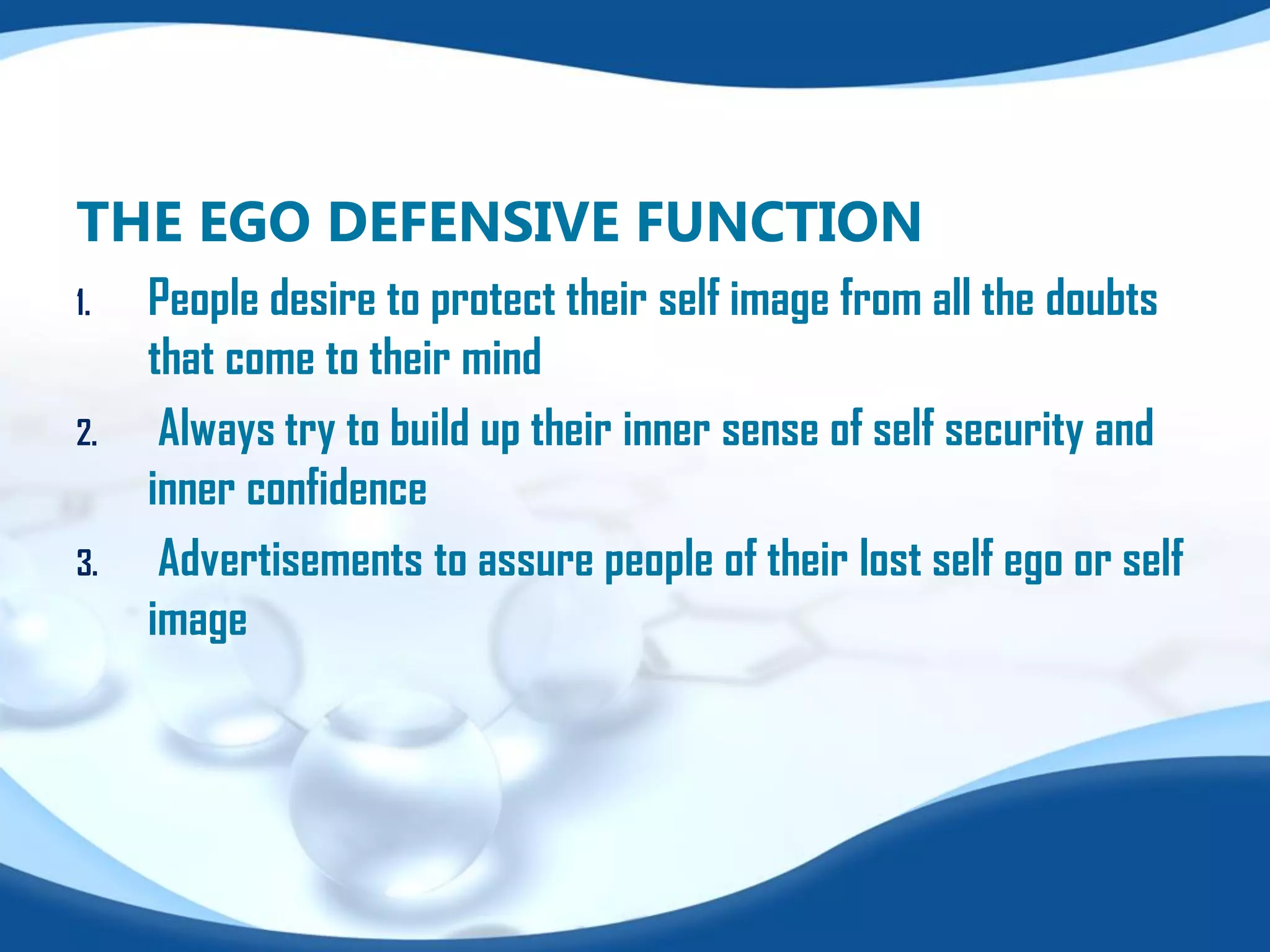 THE EGO DEFENSIVE FUNCTION
1. People desire to protect their self image from all the doubts
that come to their mind
2. Always try to build up their inner sense of self security and
inner confidence
3. Advertisements to assure people of their lost self ego or self
image
 