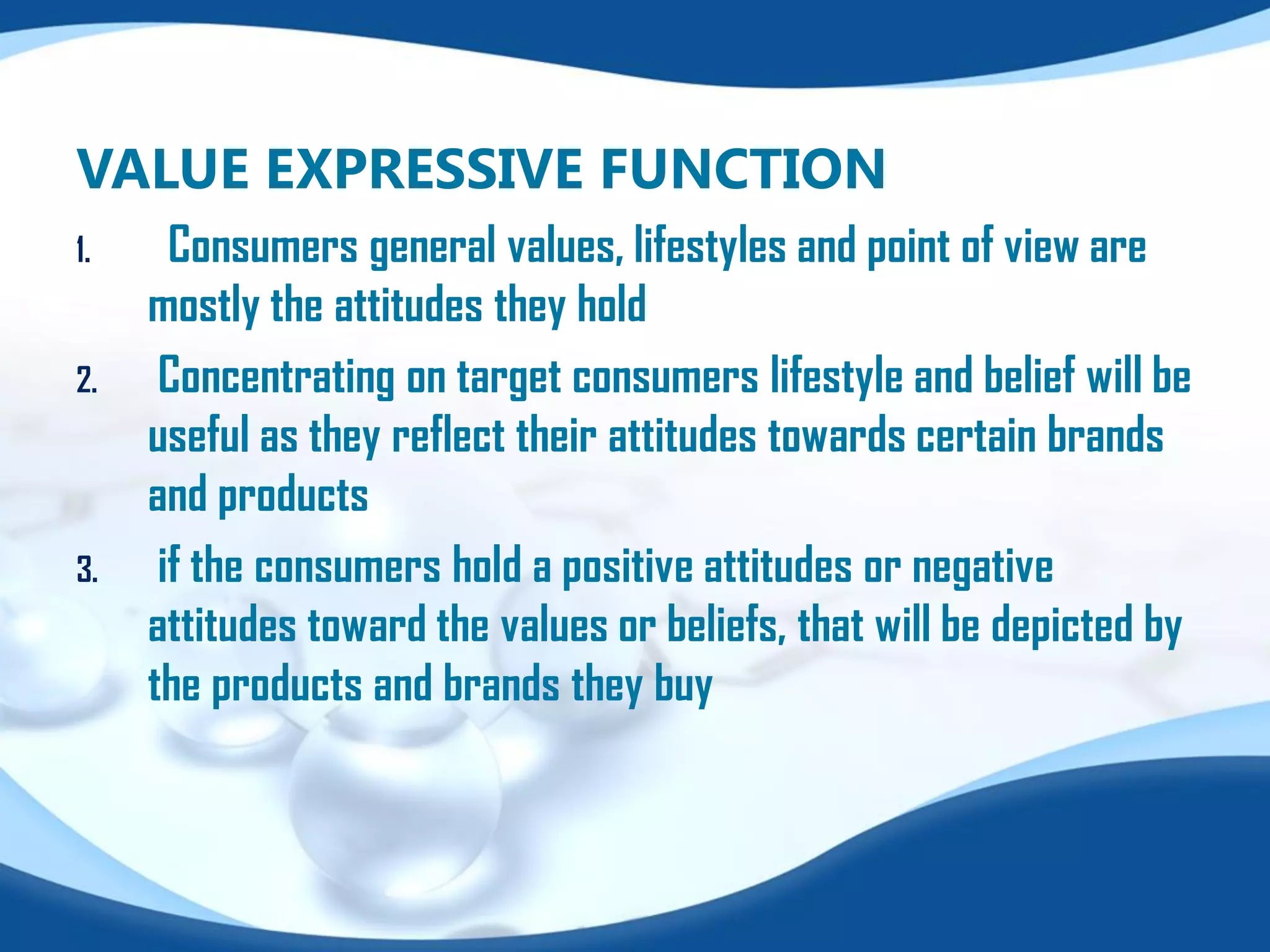 VALUE EXPRESSIVE FUNCTION
1. Consumers general values, lifestyles and point of view are
mostly the attitudes they hold
2. Concentrating on target consumers lifestyle and belief will be
useful as they reflect their attitudes towards certain brands
and products
3. if the consumers hold a positive attitudes or negative
attitudes toward the values or beliefs, that will be depicted by
the products and brands they buy
 