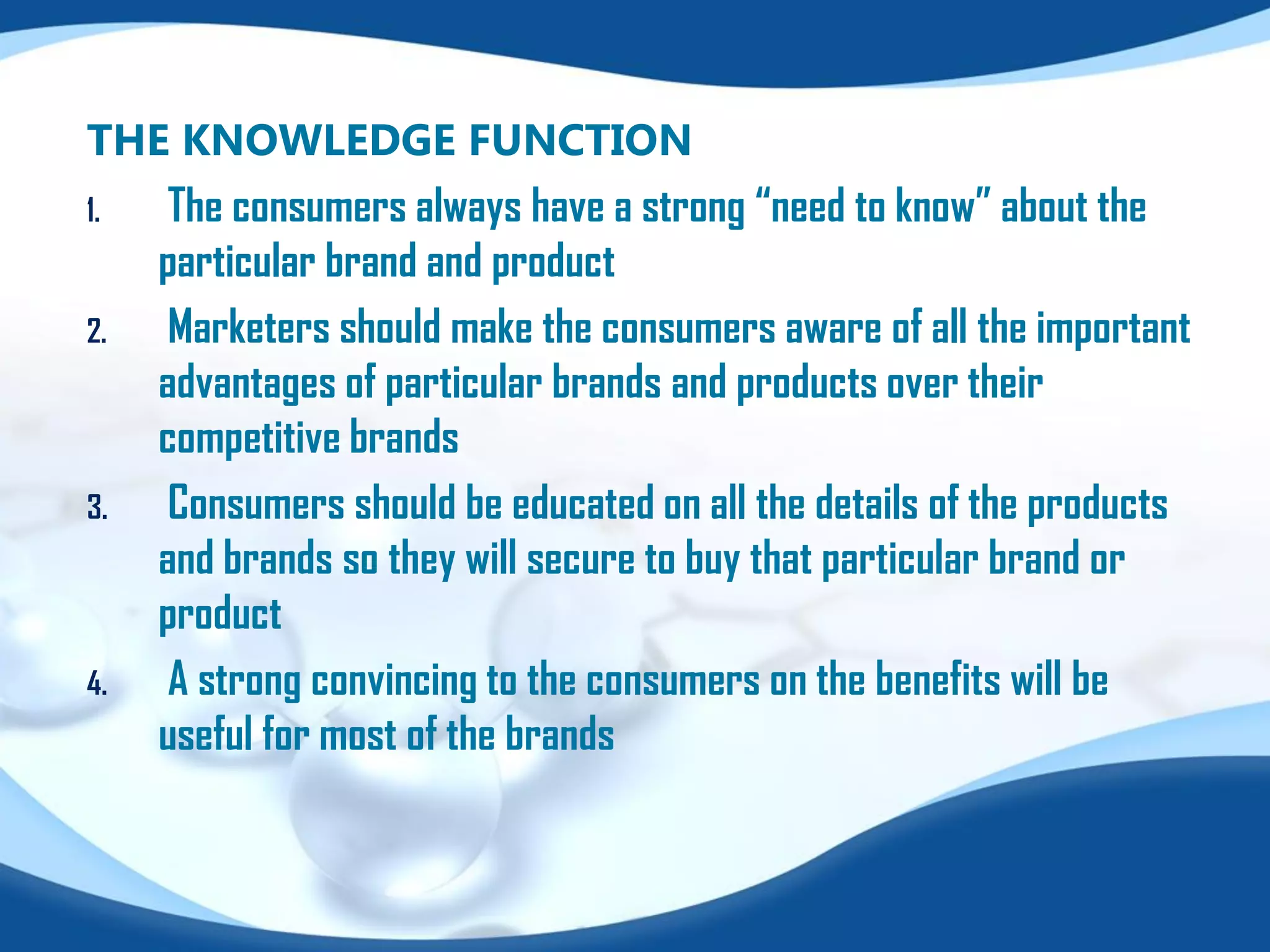 THE KNOWLEDGE FUNCTION
1. The consumers always have a strong “need to know” about the
particular brand and product
2. Marketers should make the consumers aware of all the important
advantages of particular brands and products over their
competitive brands
3. Consumers should be educated on all the details of the products
and brands so they will secure to buy that particular brand or
product
4. A strong convincing to the consumers on the benefits will be
useful for most of the brands
 
