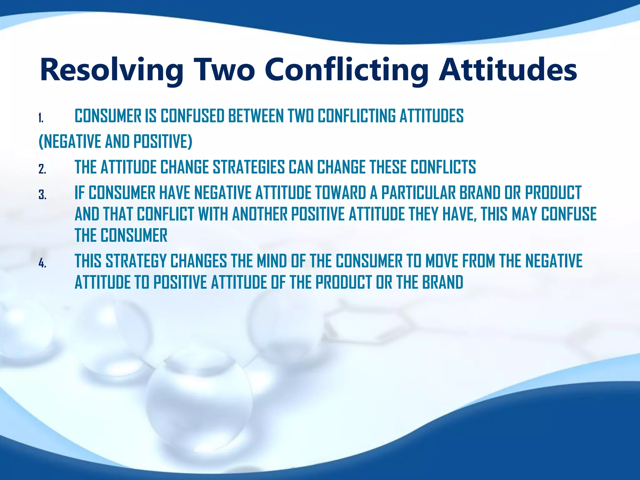 Resolving Two Conflicting Attitudes
1. CONSUMER IS CONFUSED BETWEEN TWO CONFLICTING ATTITUDES
(NEGATIVE AND POSITIVE)
2. THE ATTITUDE CHANGE STRATEGIES CAN CHANGE THESE CONFLICTS
3. IF CONSUMER HAVE NEGATIVE ATTITUDE TOWARD A PARTICULAR BRAND OR PRODUCT
AND THAT CONFLICT WITH ANOTHER POSITIVE ATTITUDE THEY HAVE, THIS MAY CONFUSE
THE CONSUMER
4. THIS STRATEGY CHANGES THE MIND OF THE CONSUMER TO MOVE FROM THE NEGATIVE
ATTITUDE TO POSITIVE ATTITUDE OF THE PRODUCT OR THE BRAND
 