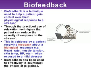 Biofeedback
• Biofeedback is a technique
  used to help a patient gain
  control over their
  physiological response to a
  stressor
• Through the practiced use of
  relaxation techniques the
  patient can reduce the
  severity of response to the
  stressor.
• This is achieved by a patient
  receiving feedback about a
  biological response e.g.
  Heart rate, muscle tension,
  skin temp, BP, etc - when
  exposed to a mild stressor
• Biofeedback has been used
  to effectively to counteract
  the effects of migraines,
 