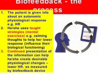 Biofeedback - the
1.                  process
     The patient is given info
     about an autonomic
     physiological response
     e.g. HR
2.   He/she uses taught
     strategies (mental
     exercises) e.g. calming
     thoughts to help her lower
     response (influence their
     biological functioning)
3.   Continued presentation of
     the information can help
     he/she create desirable
     physiological changes –
     lower HR. as measured
     by biofeedback device
 