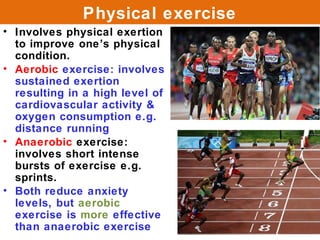 Physical exercise
• Involves physical exertion
  to improve one’s physical
  condition.
• Aerobic exercise: involves
  sustained exertion
  resulting in a high level of
  cardiovascular activity &
  oxygen consumption e.g.
  distance running
• Anaerobic exercise:
  involves short intense
  bursts of exercise e.g.
  sprints.
• Both reduce anxiety
  levels, but aerobic
  exercise is more effective
  than anaerobic exercise
 